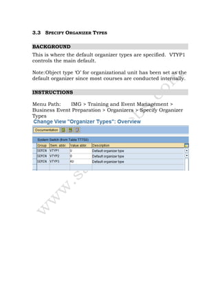 3.3 SPECIFY ORGANIZER TYPES
BACKGROUND
This is where the default organizer types are specified. VTYP1
controls the main default.
Note:Object type ‘O’ for organizational unit has been set as the
default organizer since most courses are conducted internally.
INSTRUCTIONS
Menu Path: IMG > Training and Event Management >
Business Event Preparation > Organizers > Specify Organizer
Types
 