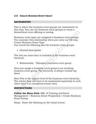 3.5 CREATE BUSINESS EVENT GROUP
BACKGROUND
This is where the business event groups are maintained. In
this step, You can use business event groups to create a
hierarchical event offering or catalog.
Business event types are assigned to business event groups.
You maintain this relationship when you carry out the step
Create Business Event Type.
You record the following data for business event groups:
General description:
The text you store here is included in the business event
brochure.
Relationship - "Belongs to business event group"
Here you assign a business event group to an overlying
business event group. The hierarchy is always created top
down
Note:This is the highest level of the business event hierarchy.
The entries here will have to be maintained separately in each
client since it is considered master data.
INSTRUCTIONS
Follow the Menu Path: IMG Training and Event
Management > Business Event Preparation > Create Business
Event Group
Steps: Enter the following on the initial screen:
 
