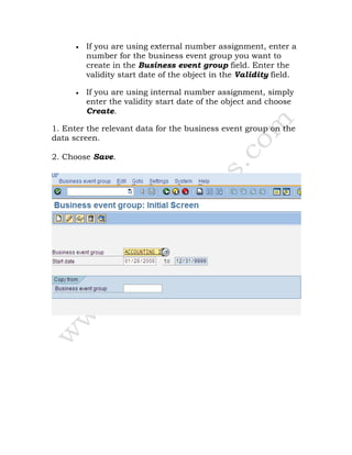 • If you are using external number assignment, enter a
number for the business event group you want to
create in the Business event group field. Enter the
validity start date of the object in the Validity field.
• If you are using internal number assignment, simply
enter the validity start date of the object and choose
Create.
1. Enter the relevant data for the business event group on the
data screen.
2. Choose Save.
 