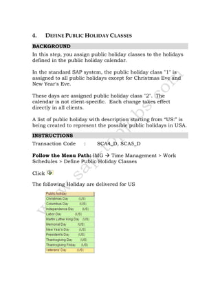 4. DEFINE PUBLIC HOLIDAY CLASSES
BACKGROUND
In this step, you assign public holiday classes to the holidays
defined in the public holiday calendar.
In the standard SAP system, the public holiday class "1" is
assigned to all public holidays except for Christmas Eve and
New Year's Eve.
These days are assigned public holiday class "2". The
calendar is not client-specific. Each change takes effect
directly in all clients.
A list of public holiday with description starting from “US:” is
being created to represent the possible public holidays in USA.
INSTRUCTIONS
Transaction Code : SCA4_D, SCA5_D
Follow the Menu Path: IMG Time Management > Work
Schedules > Define Public Holiday Classes
Click
The following Holiday are delivered for US
 