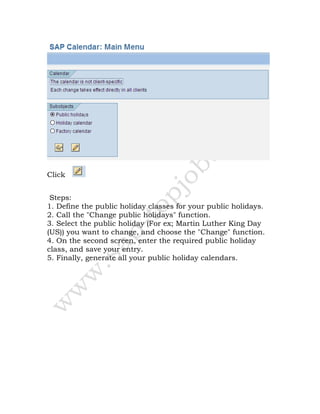 Click
Steps:
1. Define the public holiday classes for your public holidays.
2. Call the "Change public holidays" function.
3. Select the public holiday (For ex; Martin Luther King Day
(US)) you want to change, and choose the "Change" function.
4. On the second screen, enter the required public holiday
class, and save your entry.
5. Finally, generate all your public holiday calendars.
 