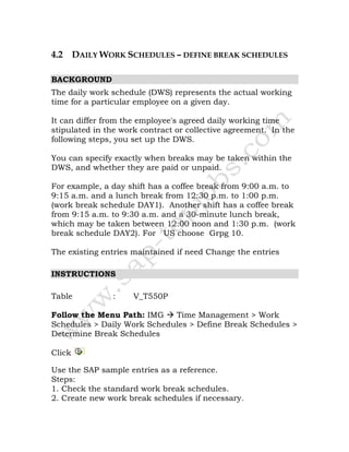 4.2 DAILY WORK SCHEDULES – DEFINE BREAK SCHEDULES
BACKGROUND
The daily work schedule (DWS) represents the actual working
time for a particular employee on a given day.
It can differ from the employee's agreed daily working time
stipulated in the work contract or collective agreement. In the
following steps, you set up the DWS.
You can specify exactly when breaks may be taken within the
DWS, and whether they are paid or unpaid.
For example, a day shift has a coffee break from 9:00 a.m. to
9:15 a.m. and a lunch break from 12:30 p.m. to 1:00 p.m.
(work break schedule DAY1). Another shift has a coffee break
from 9:15 a.m. to 9:30 a.m. and a 30-minute lunch break,
which may be taken between 12:00 noon and 1:30 p.m. (work
break schedule DAY2). For US choose Grpg 10.
The existing entries maintained if need Change the entries
INSTRUCTIONS
Table : V_T550P
Follow the Menu Path: IMG Time Management > Work
Schedules > Daily Work Schedules > Define Break Schedules >
Determine Break Schedules
Click
Use the SAP sample entries as a reference.
Steps:
1. Check the standard work break schedules.
2. Create new work break schedules if necessary.
 