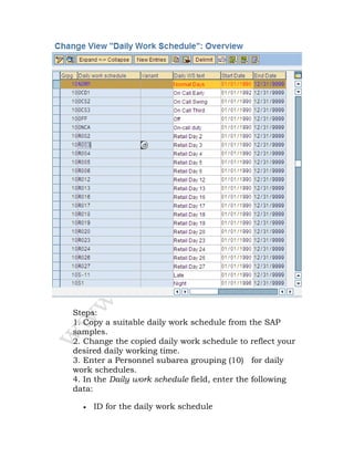 Steps:
1. Copy a suitable daily work schedule from the SAP
samples.
2. Change the copied daily work schedule to reflect your
desired daily working time.
3. Enter a Personnel subarea grouping (10) for daily
work schedules.
4. In the Daily work schedule field, enter the following
data:
• ID for the daily work schedule
 