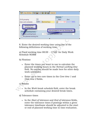 8. Enter the desired working time using one of the
following definitions of working time:
a) Fixed working time 08:00 - 17:00 for Daily Work
Schedule NORM
b) Flextime
• Enter the times you want to use to calculate the
planned working hours in the Normal working time
field. No entries should be made here for other daily
work schedules.
• Enter up to two core times in the Core time 1 and
Core time 2 fields.
c) Breaks
• In the Work break schedule field, enter the break
schedule containing your desired break times.
d) Tolerance times
• In the Start of tolerance and End of tolerance fields,
enter the tolerance times if postings within a given
tolerance timeframe should be adjusted to the start
or end of planned working time in time evaluation.
 