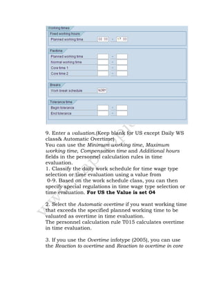 9. Enter a valuation.(Keep blank for US except Daily WS
class& Automatic Overtime)
You can use the Minimum working time, Maximum
working time, Compensation time and Additional hours
fields in the personnel calculation rules in time
evaluation.
1. Classify the daily work schedule for time wage type
selection or time evaluation using a value from
0-9. Based on the work schedule class, you can then
specify special regulations in time wage type selection or
time evaluation. For US the Value is set 04
2. Select the Automatic overtime if you want working time
that exceeds the specified planned working time to be
valuated as overtime in time evaluation.
The personnel calculation rule T015 calculates overtime
in time evaluation.
3. If you use the Overtime infotype (2005), you can use
the Reaction to overtime and Reaction to overtime in core
 
