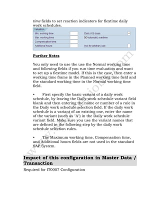 time fields to set reaction indicators for flextime daily
work schedules.
Further Notes
You only need to use the use the Normal working time
and following fields if you run time evaluation and want
to set up a flextime model. If this is the case, then enter a
working time frame in the Planned working time field and
the standard working time in the Normal working time
field.
• First specify the basic variant of a daily work
schedule, by leaving the Daily work schedule variant field
blank and then entering the name or number of a rule in
the Daily work schedule selection field. If the daily work
schedule is a variant of an existing one, enter the name
of the variant (such as "A") in the Daily work schedule
variant field. Make sure you use the variant names that
are defined in the following step by the daily work
schedule selection rules.
• The Maximum working time, Compensation time,
and Additional hours fields are not used in the standard
SAP System.
Impact of this configuration in Master Data /
Transaction
Required for IT0007 Configuration
 