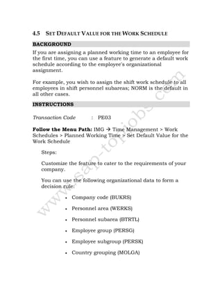4.5 SET DEFAULT VALUE FOR THE WORK SCHEDULE
BACKGROUND
If you are assigning a planned working time to an employee for
the first time, you can use a feature to generate a default work
schedule according to the employee's organizational
assignment.
For example, you wish to assign the shift work schedule to all
employees in shift personnel subareas; NORM is the default in
all other cases.
INSTRUCTIONS
Transaction Code : PE03
Follow the Menu Path: IMG Time Management > Work
Schedules > Planned Working Time > Set Default Value for the
Work Schedule
Steps:
Customize the feature to cater to the requirements of your
company.
You can use the following organizational data to form a
decision rule:
• Company code (BUKRS)
• Personnel area (WERKS)
• Personnel subarea (BTRTL)
• Employee group (PERSG)
• Employee subgroup (PERSK)
• Country grouping (MOLGA)
 