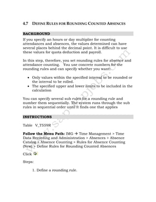 4.7 DEFINE RULES FOR ROUNDING COUNTED ABSENCES
BACKGROUND
If you specify an hours or day multiplier for counting
attendances and absences, the values determined can have
several places behind the decimal point. It is difficult to use
these values for quota deduction and payroll.
In this step, therefore, you set rounding rules for absence and
attendance counting. You use concrete numbers for the
rounding rules and can specify whether you want:
• Only values within the specified interval to be rounded or
the interval to be rolled.
• The specified upper and lower limits to be included in the
calculation
You can specify several sub rules for a rounding rule and
number them sequentially. The system runs through the sub
rules in sequential order until it finds one that applies
INSTRUCTIONS
Table V_T559R
Follow the Menu Path: IMG Time Management > Time
Data Recording and Administration > Absences > Absence
Catalog > Absence Counting > Rules for Absence Counting
(New) > Define Rules for Rounding Counted Absences
Click
Steps:
1. Define a rounding rule.
 