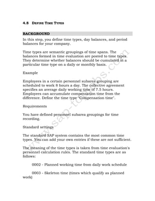 4.8 DEFINE TIME TYPES
BACKGROUND
In this step, you define time types, day balances, and period
balances for your company.
Time types are semantic groupings of time spans. The
balances formed in time evaluation are posted to time types.
They determine whether balances should be cumulated in a
particular time type on a daily or monthly basis.
Example
Employees in a certain personnel subarea grouping are
scheduled to work 8 hours a day. The collective agreement
specifies an average daily working time of 7.5 hours.
Employees can accumulate compensation time from the
difference. Define the time type "Compensation time".
Requirements
You have defined personnel subarea groupings for time
recording.
Standard settings
The standard SAP system contains the most common time
types. You can add your own entries if these are not sufficient.
The meaning of the time types is taken from time evaluation's
personnel calculation rules. The standard time types are as
follows:
0002 - Planned working time from daily work schedule
0003 - Skeleton time (times which qualify as planned
work)
 