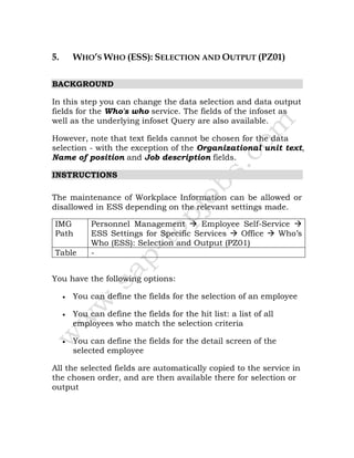 5. WHO’S WHO (ESS): SELECTION AND OUTPUT (PZ01)
BACKGROUND
In this step you can change the data selection and data output
fields for the Who's who service. The fields of the infoset as
well as the underlying infoset Query are also available.
However, note that text fields cannot be chosen for the data
selection - with the exception of the Organizational unit text,
Name of position and Job description fields.
INSTRUCTIONS
The maintenance of Workplace Information can be allowed or
disallowed in ESS depending on the relevant settings made.
IMG
Path
Personnel Management Employee Self-Service
ESS Settings for Specific Services Office Who’s
Who (ESS): Selection and Output (PZ01)
Table -
You have the following options:
• You can define the fields for the selection of an employee
• You can define the fields for the hit list: a list of all
employees who match the selection criteria
• You can define the fields for the detail screen of the
selected employee
All the selected fields are automatically copied to the service in
the chosen order, and are then available there for selection or
output
 