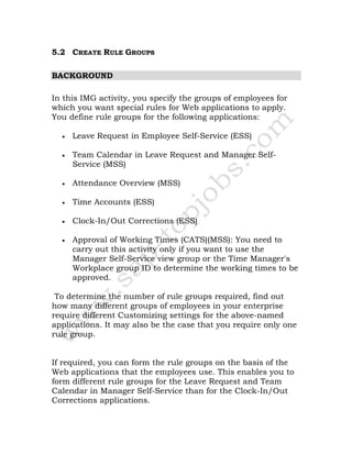 5.2 CREATE RULE GROUPS
BACKGROUND
In this IMG activity, you specify the groups of employees for
which you want special rules for Web applications to apply.
You define rule groups for the following applications:
• Leave Request in Employee Self-Service (ESS)
• Team Calendar in Leave Request and Manager Self-
Service (MSS)
• Attendance Overview (MSS)
• Time Accounts (ESS)
• Clock-In/Out Corrections (ESS)
• Approval of Working Times (CATS)(MSS): You need to
carry out this activity only if you want to use the
Manager Self-Service view group or the Time Manager's
Workplace group ID to determine the working times to be
approved.
To determine the number of rule groups required, find out
how many different groups of employees in your enterprise
require different Customizing settings for the above-named
applications. It may also be the case that you require only one
rule group.
If required, you can form the rule groups on the basis of the
Web applications that the employees use. This enables you to
form different rule groups for the Leave Request and Team
Calendar in Manager Self-Service than for the Clock-In/Out
Corrections applications.
 