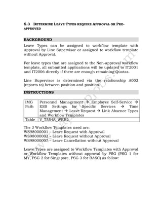 5.3 DETERMINE LEAVE TYPES REQUIRE APPROVAL OR PRE-
APPROVED
BACKGROUND
Leave Types can be assigned to workflow template with
Approval by Line Supervisor or assigned to workflow template
without Approval.
For leave types that are assigned to the Non-approval workflow
template, all submitted applications will be updated to IT2001
and IT2006 directly if there are enough remaining Quotas.
Line Supervisor is determined via the relationship A002
(reports to) between position and position.
INSTRUCTIONS
IMG
Path
Personnel Management Employee Self-Service
ESS Settings for Specific Services Time
Management Leave Request Link Absence Types
and Workflow Templates
Table V_T554S_WEB2
The 3 Workflow Templates used are:
WS98000001 – Leave Request with Approval
WS98000003 – Leave Request without Approval
WS98000007 – Leave Cancellation without Approval
Leave Types are assigned to Workflow Templates with Approval
or Workflow Templates without approval by PSG (PSG 1 for
MY, PSG 2 for Singapore, PSG 3 for BASC) as follow:
 