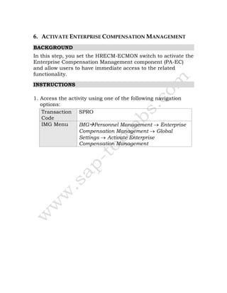 6. ACTIVATE ENTERPRISE COMPENSATION MANAGEMENT
BACKGROUND
In this step, you set the HRECM-ECMON switch to activate the
Enterprise Compensation Management component (PA-EC)
and allow users to have immediate access to the related
functionality.
INSTRUCTIONS
1. Access the activity using one of the following navigation
options:
Transaction
Code
SPRO
IMG Menu IMG Personnel Management → Enterprise
Compensation Management → Global
Settings → Activate Enterprise
Compensation Management
 