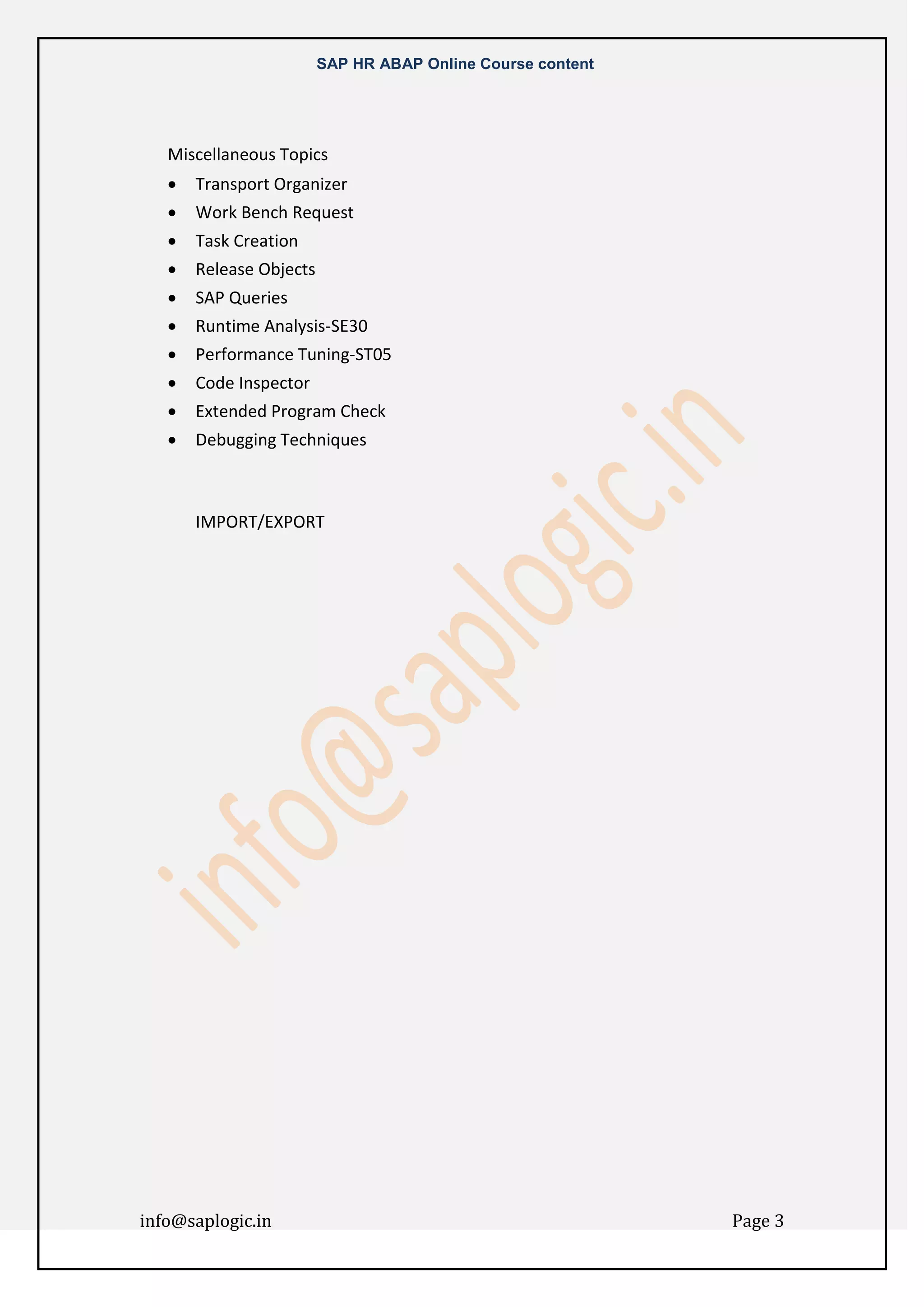 SAP HR ABAP Online Course content

Miscellaneous Topics


Transport Organizer



Work Bench Request



Task Creation



Release Objects



SAP Queries



Runtime Analysis-SE30



Performance Tuning-ST05



Code Inspector



Extended Program Check



Debugging Techniques

IMPORT/EXPORT

info@saplogic.in

Page 3

 