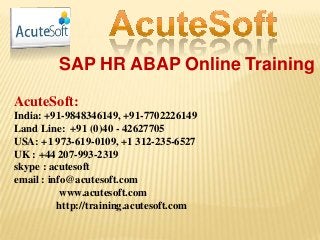 SAP HR ABAP Online Training
AcuteSoft:
India: +91-9848346149, +91-7702226149
Land Line: +91 (0)40 - 42627705
USA: +1 973-619-0109, +1 312-235-6527
UK : +44 207-993-2319
skype : acutesoft
email : info@acutesoft.com
www.acutesoft.com
http://training.acutesoft.com
 
