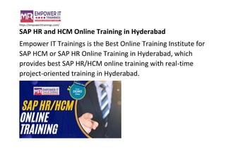 https://empowerittrainings.com/
SAP HR and HCM Online Training in Hyderabad
Empower IT Trainings is the Best Online Training Institute for
SAP HCM or SAP HR Online Training in Hyderabad, which
provides best SAP HR/HCM online training with real-time
project-oriented training in Hyderabad.
 