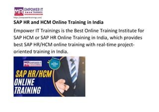 https://empowerittrainings.com/
SAP HR and HCM Online Training in India
Empower IT Trainings is the Best Online Training Institute for
SAP HCM or SAP HR Online Training in India, which provides
best SAP HR/HCM online training with real-time project-
oriented training in India.
 