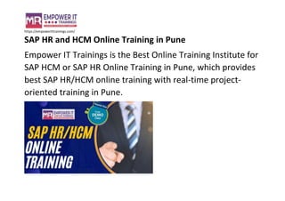 https://empowerittrainings.com/
SAP HR and HCM Online Training in Pune
Empower IT Trainings is the Best Online Training Institute for
SAP HCM or SAP HR Online Training in Pune, which provides
best SAP HR/HCM online training with real-time project-
oriented training in Pune.
 