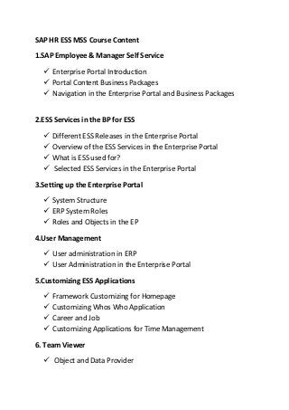 SAP HR ESS MSS Course Content
1.SAP Employee & Manager Self Service
 Enterprise Portal Introduction
 Portal Content Business Packages
 Navigation in the Enterprise Portal and Business Packages
2.ESS Services in the BP for ESS
 Different ESS Releases in the Enterprise Portal
 Overview of the ESS Services in the Enterprise Portal
 What is ESS used for?
 Selected ESS Services in the Enterprise Portal
3.Setting up the Enterprise Portal
 System Structure
 ERP System Roles
 Roles and Objects in the EP
4.User Management
 User administration in ERP
 User Administration in the Enterprise Portal
5.Customizing ESS Applications
 Framework Customizing for Homepage
 Customizing Whos Who Application
 Career and Job
 Customizing Applications for Time Management
6. Team Viewer
 Object and Data Provider
 