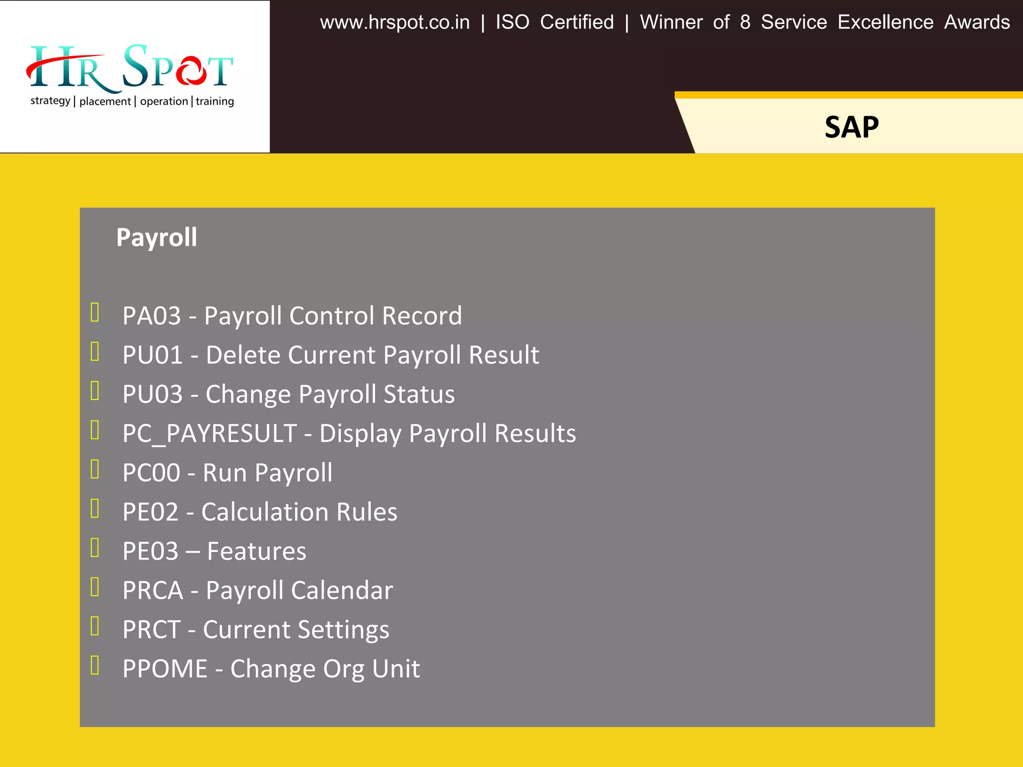 . . .www hrspot co in | ISO Certified | Winner of 8 Service Excellence Awards
SAP
Payroll
 PA03 - Payroll Control Record
 PU01 - Delete Current Payroll Result
 PU03 - Change Payroll Status
 PC_PAYRESULT - Display Payroll Results
 PC00 - Run Payroll
 PE02 - Calculation Rules
 PE03 – Features
 PRCA - Payroll Calendar
 PRCT - Current Settings
 PPOME - Change Org Unit
 