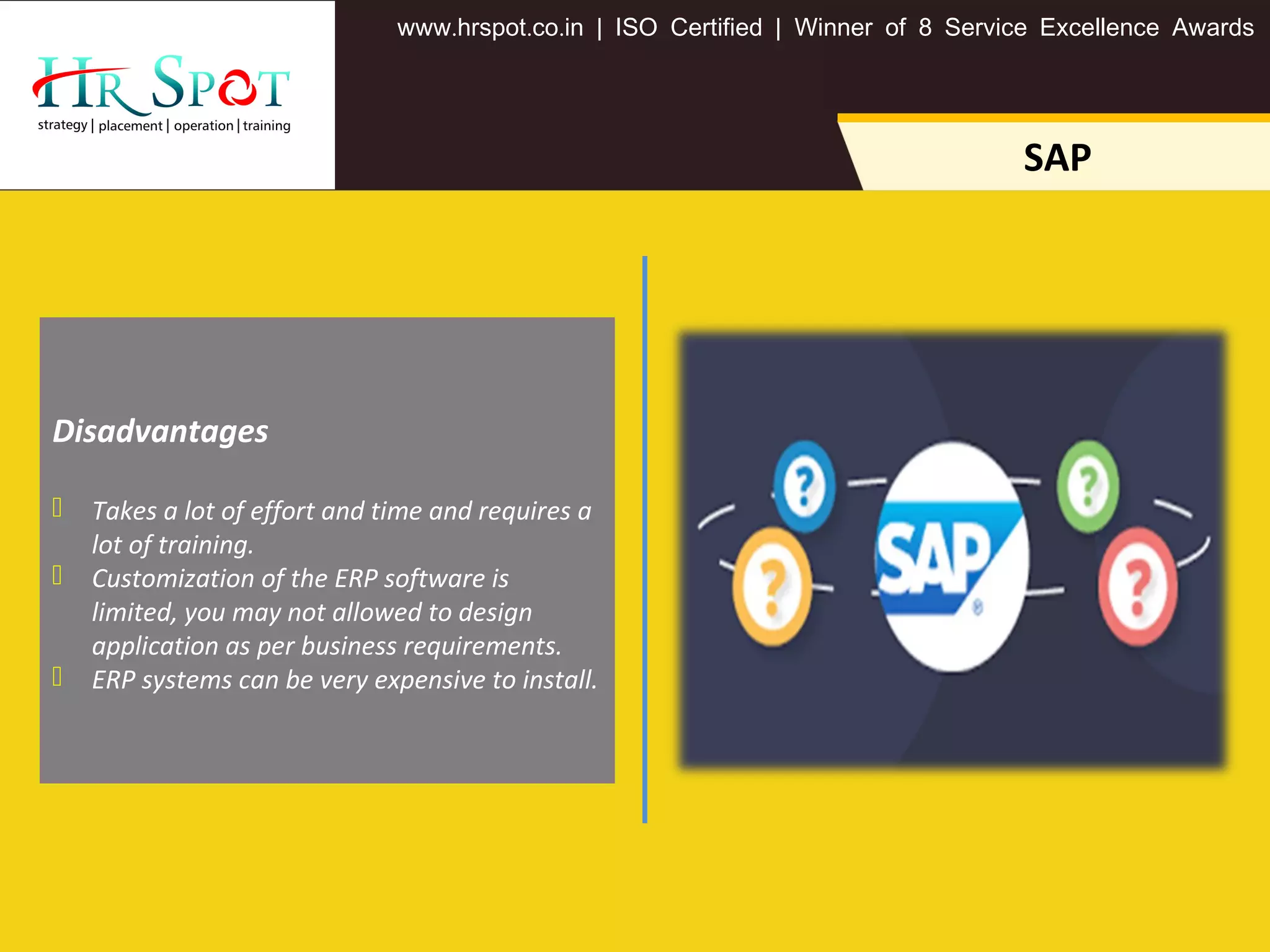 . . .www hrspot co in | ISO Certified | Winner of 8 Service Excellence Awards
SAP
Disadvantages
 Takes a lot of effort and time and requires a
lot of training.
 Customization of the ERP software is
limited, you may not allowed to design
application as per business requirements.
 ERP systems can be very expensive to install.
 