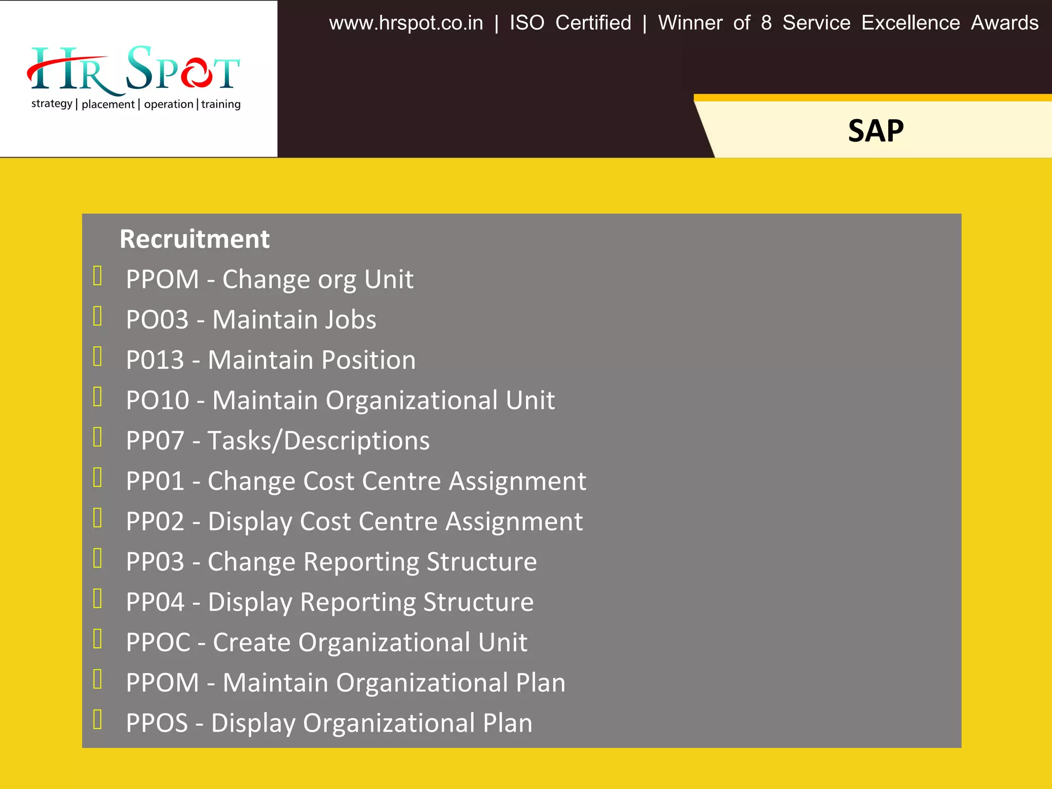 . . .www hrspot co in | ISO Certified | Winner of 8 Service Excellence Awards
SAP
Recruitment
 PPOM - Change org Unit
 PO03 - Maintain Jobs
 P013 - Maintain Position
 PO10 - Maintain Organizational Unit
 PP07 - Tasks/Descriptions
 PP01 - Change Cost Centre Assignment
 PP02 - Display Cost Centre Assignment
 PP03 - Change Reporting Structure
 PP04 - Display Reporting Structure
 PPOC - Create Organizational Unit
 PPOM - Maintain Organizational Plan
 PPOS - Display Organizational Plan
 