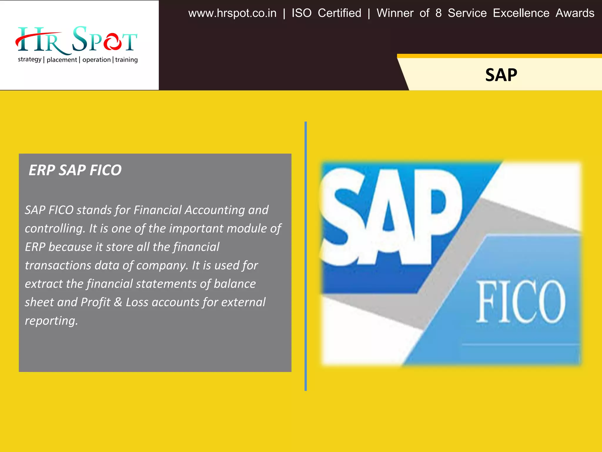 . . .www hrspot co in | ISO Certified | Winner of 8 Service Excellence Awards
SAP
SAP FICO stands for Financial Accounting and
controlling. It is one of the important module of
ERP because it store all the financial
transactions data of company. It is used for
extract the financial statements of balance
sheet and Profit & Loss accounts for external
reporting.
 ERP SAP FICO
 