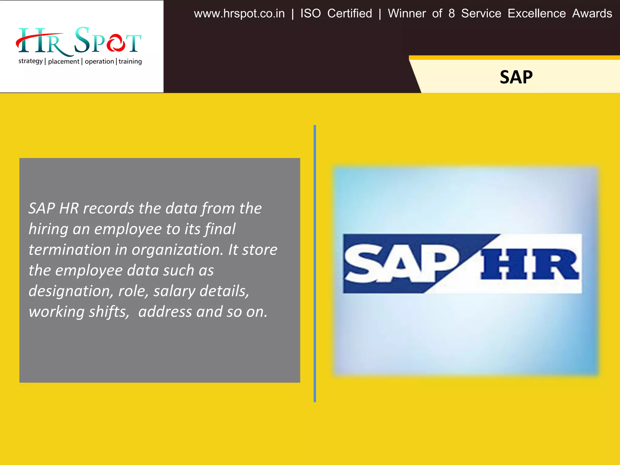 . . .www hrspot co in | ISO Certified | Winner of 8 Service Excellence Awards
SAP
SAP HR records the data from the
hiring an employee to its final
termination in organization. It store
the employee data such as
designation, role, salary details,
working shifts, address and so on.
 