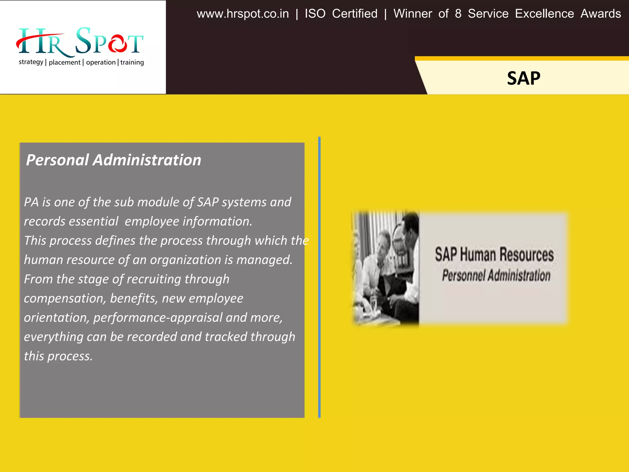 . . .www hrspot co in | ISO Certified | Winner of 8 Service Excellence Awards
SAP
PA is one of the sub module of SAP systems and
records essential employee information.
This process defines the process through which the
human resource of an organization is managed.
From the stage of recruiting through
compensation, benefits, new employee
orientation, performance-appraisal and more,
everything can be recorded and tracked through
this process.
Personal Administration
 