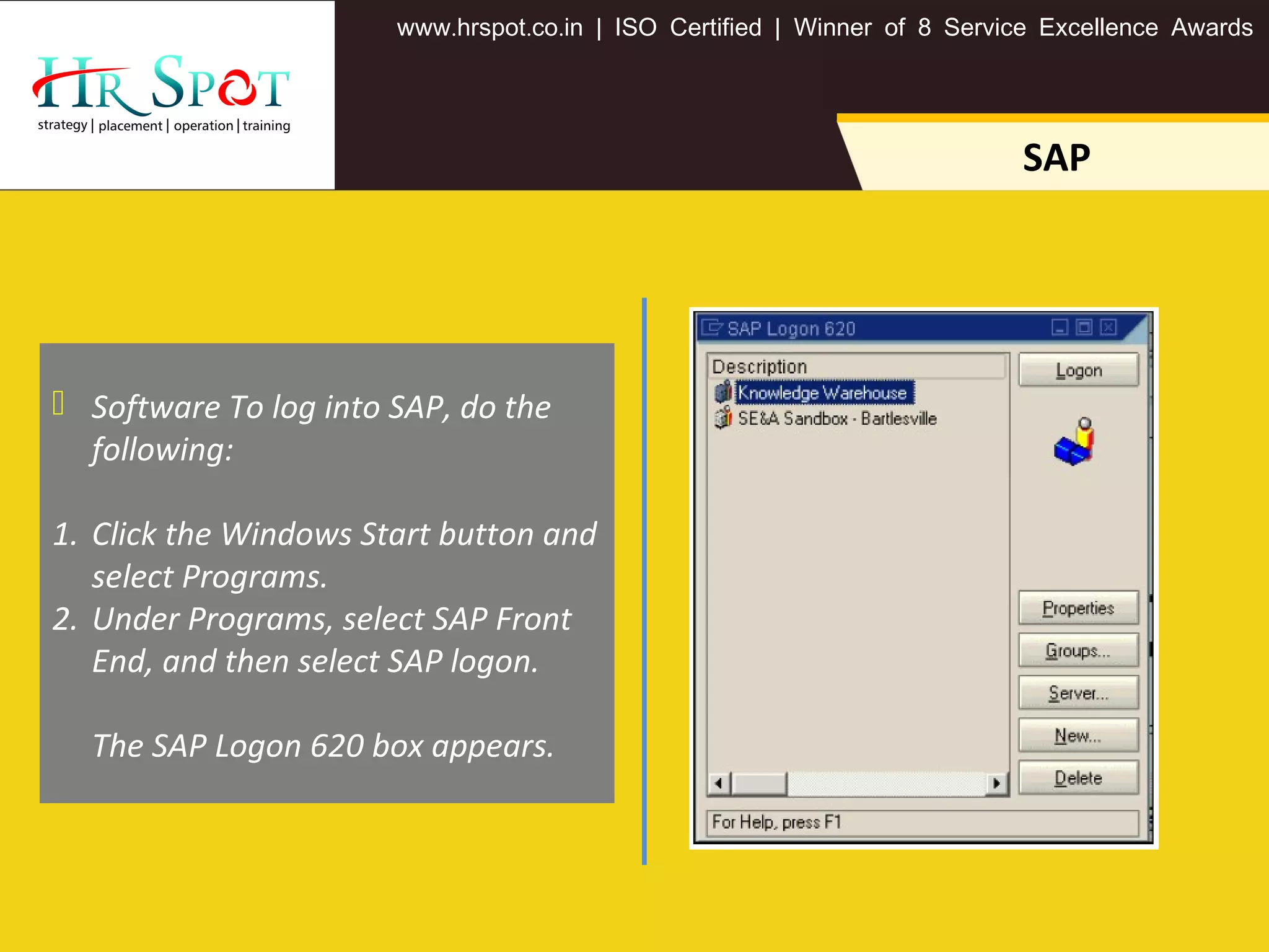 . . .www hrspot co in | ISO Certified | Winner of 8 Service Excellence Awards
SAP
 Software To log into SAP, do the
following:
1. Click the Windows Start button and
select Programs.
2. Under Programs, select SAP Front
End, and then select SAP logon.
The SAP Logon 620 box appears.
 