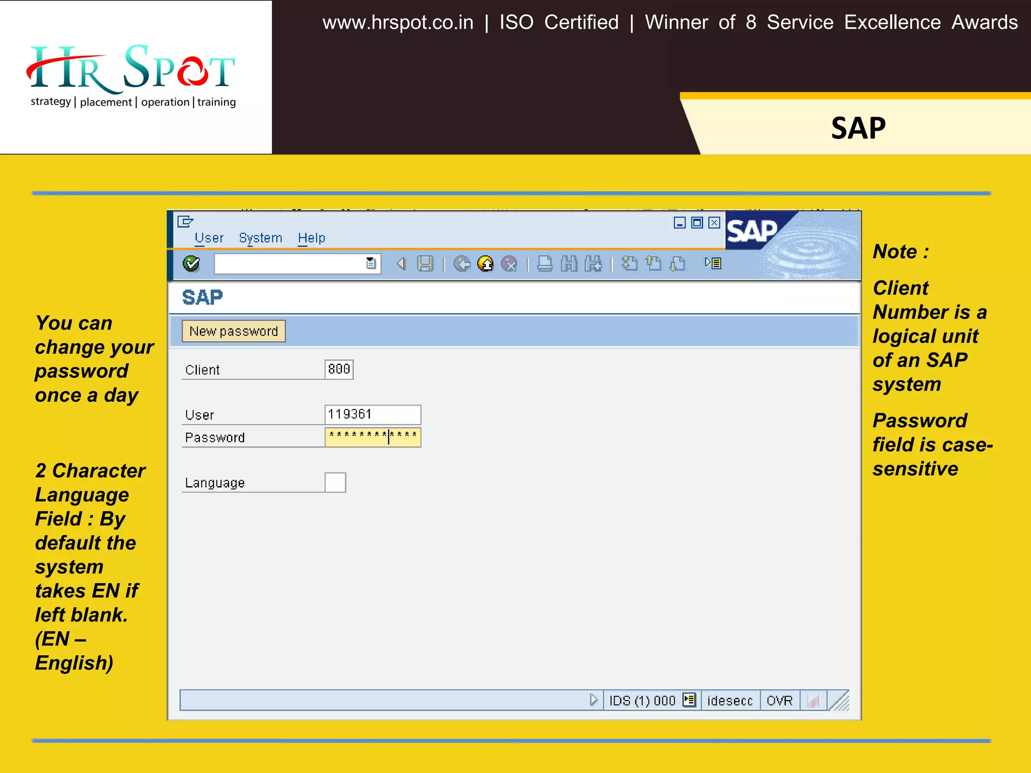 . . .www hrspot co in | ISO Certified | Winner of 8 Service Excellence Awards
SAP
You can
change your
password
once a day
2 Character
Language
Field : By
default the
system
takes EN if
left blank.
(EN –
English)
Note :
Client
Number is a
logical unit
of an SAP
system
Password
field is case-
sensitive
 