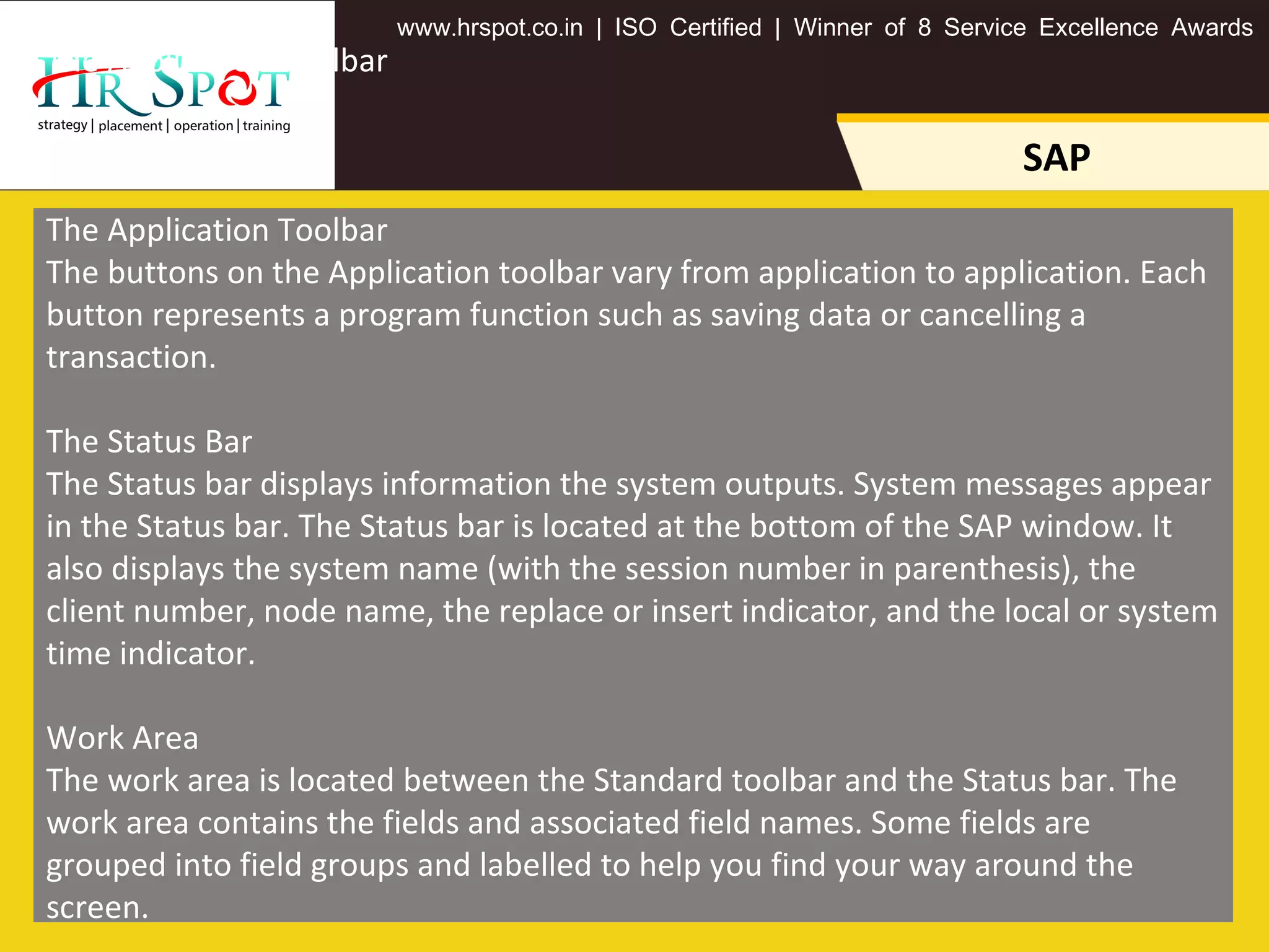 . . .www hrspot co in | ISO Certified | Winner of 8 Service Excellence Awards
SAP
The Application Toolbar
The Application Toolbar
The buttons on the Application toolbar vary from application to application. Each
button represents a program function such as saving data or cancelling a
transaction.
The Status Bar
The Status bar displays information the system outputs. System messages appear
in the Status bar. The Status bar is located at the bottom of the SAP window. It
also displays the system name (with the session number in parenthesis), the
client number, node name, the replace or insert indicator, and the local or system
time indicator.
Work Area
The work area is located between the Standard toolbar and the Status bar. The
work area contains the fields and associated field names. Some fields are
grouped into field groups and labelled to help you find your way around the
screen.
 