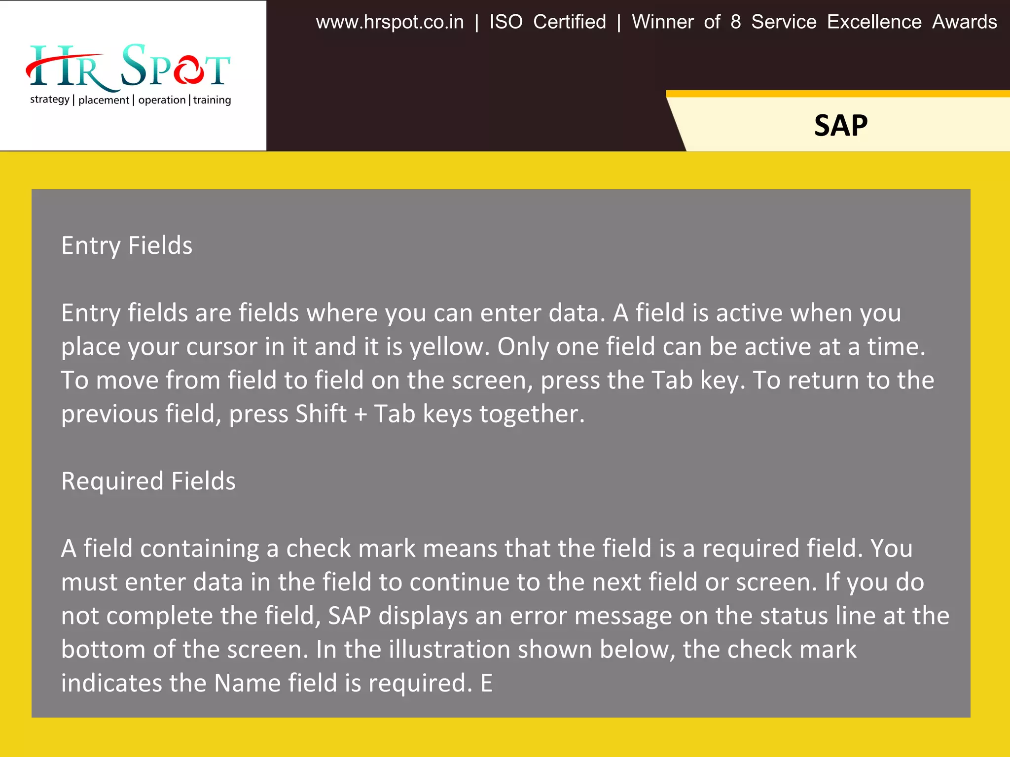 . . .www hrspot co in | ISO Certified | Winner of 8 Service Excellence Awards
SAP
Entry Fields
Entry fields are fields where you can enter data. A field is active when you
place your cursor in it and it is yellow. Only one field can be active at a time.
To move from field to field on the screen, press the Tab key. To return to the
previous field, press Shift + Tab keys together.
Required Fields
A field containing a check mark means that the field is a required field. You
must enter data in the field to continue to the next field or screen. If you do
not complete the field, SAP displays an error message on the status line at the
bottom of the screen. In the illustration shown below, the check mark
indicates the Name field is required. E
 