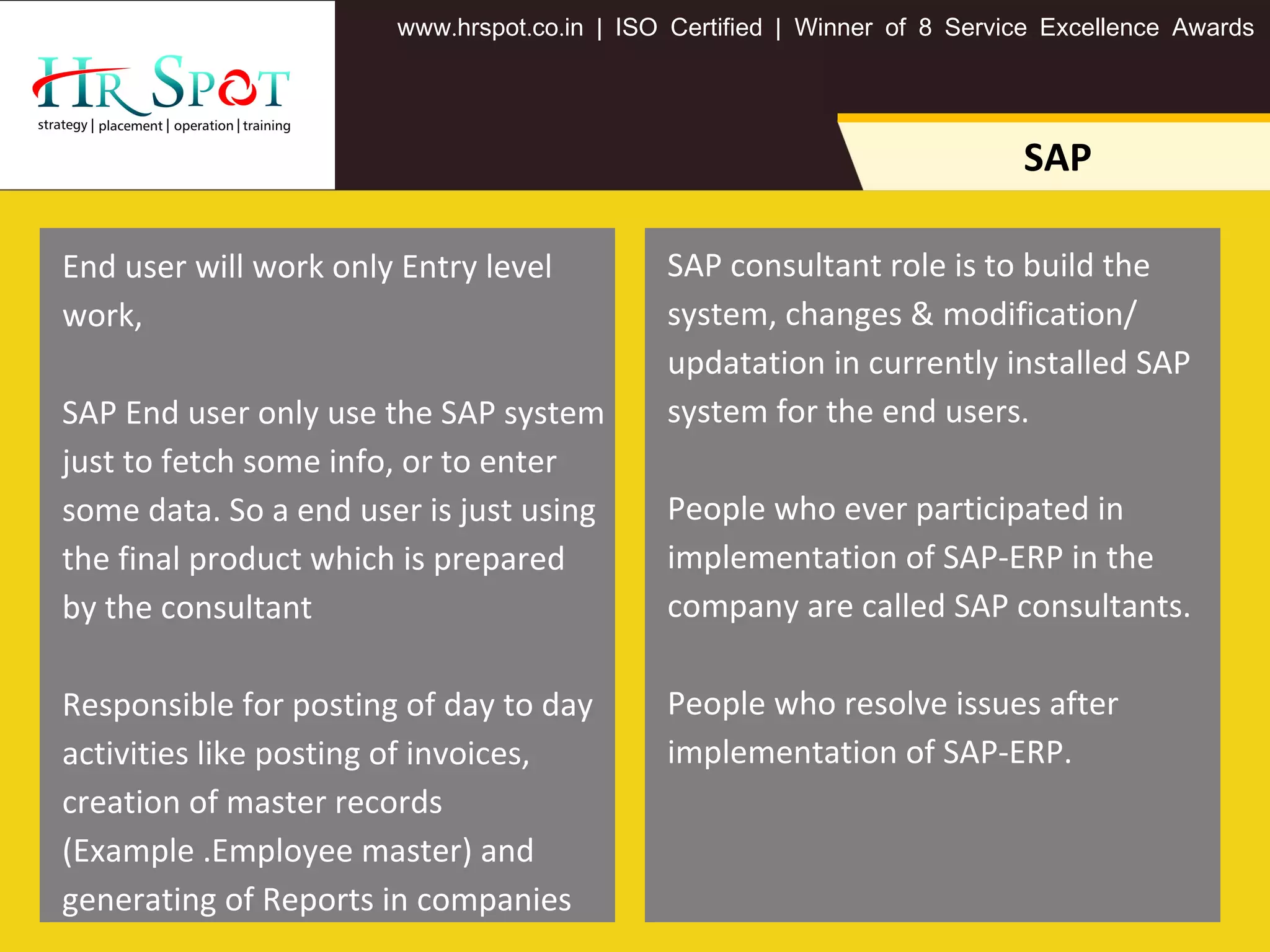 . . .www hrspot co in | ISO Certified | Winner of 8 Service Excellence Awards
SAP
End user will work only Entry level
work,
SAP End user only use the SAP system
just to fetch some info, or to enter
some data. So a end user is just using
the final product which is prepared
by the consultant
Responsible for posting of day to day
activities like posting of invoices,
creation of master records
(Example .Employee master) and
generating of Reports in companies
SAP consultant role is to build the
system, changes & modification/
updatation in currently installed SAP
system for the end users.
People who ever participated in
implementation of SAP-ERP in the
company are called SAP consultants.
People who resolve issues after
implementation of SAP-ERP.
 