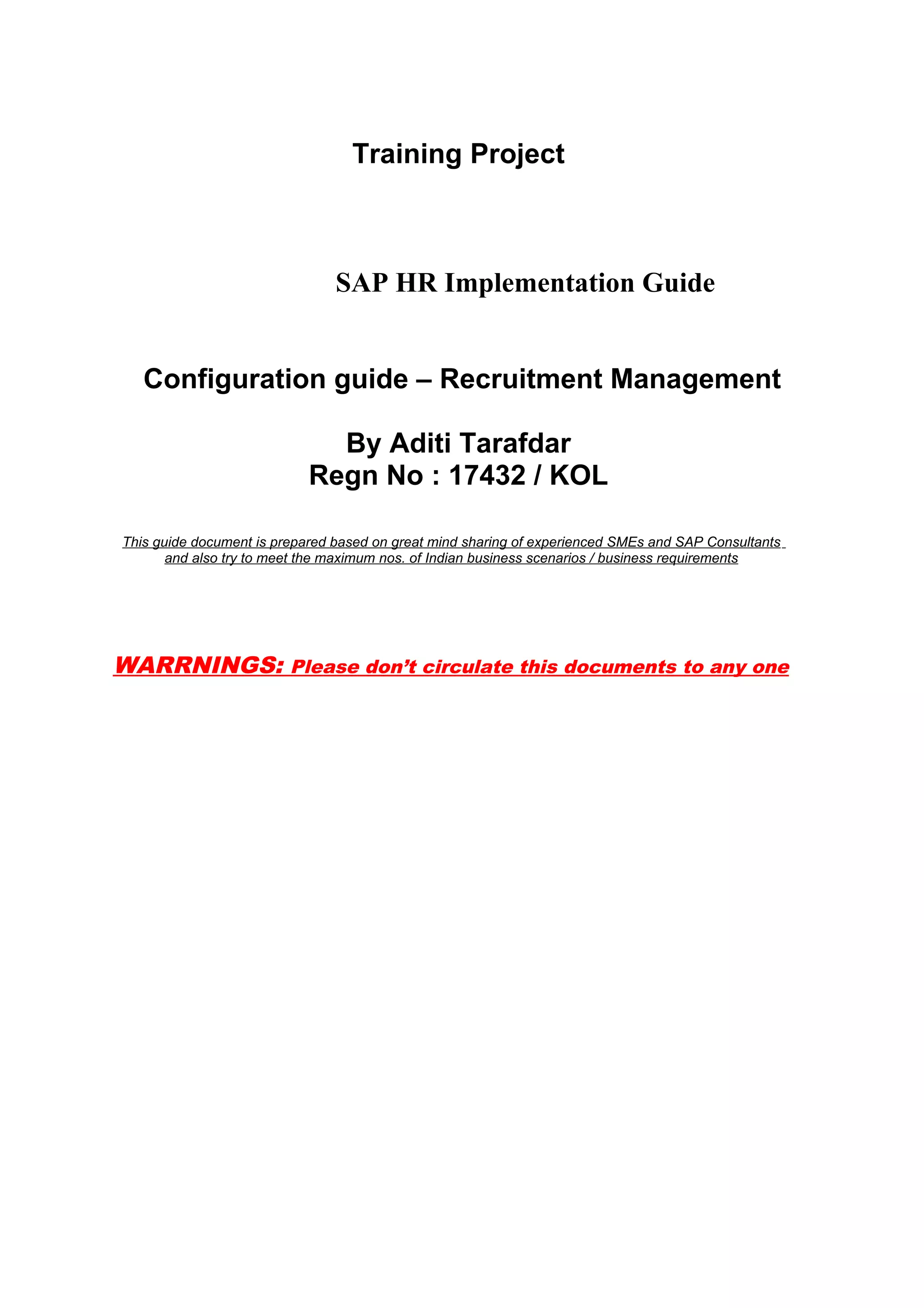 Training Project



                                SAP HR Implementation Guide


   Configuration guide – Recruitment Management

                              By Aditi Tarafdar
                            Regn No : 17432 / KOL

This guide document is prepared based on great mind sharing of experienced SMEs and SAP Consultants
       and also try to meet the maximum nos. of Indian business scenarios / business requirements




WARRNINGS: Please don’t circulate this documents to any one
 