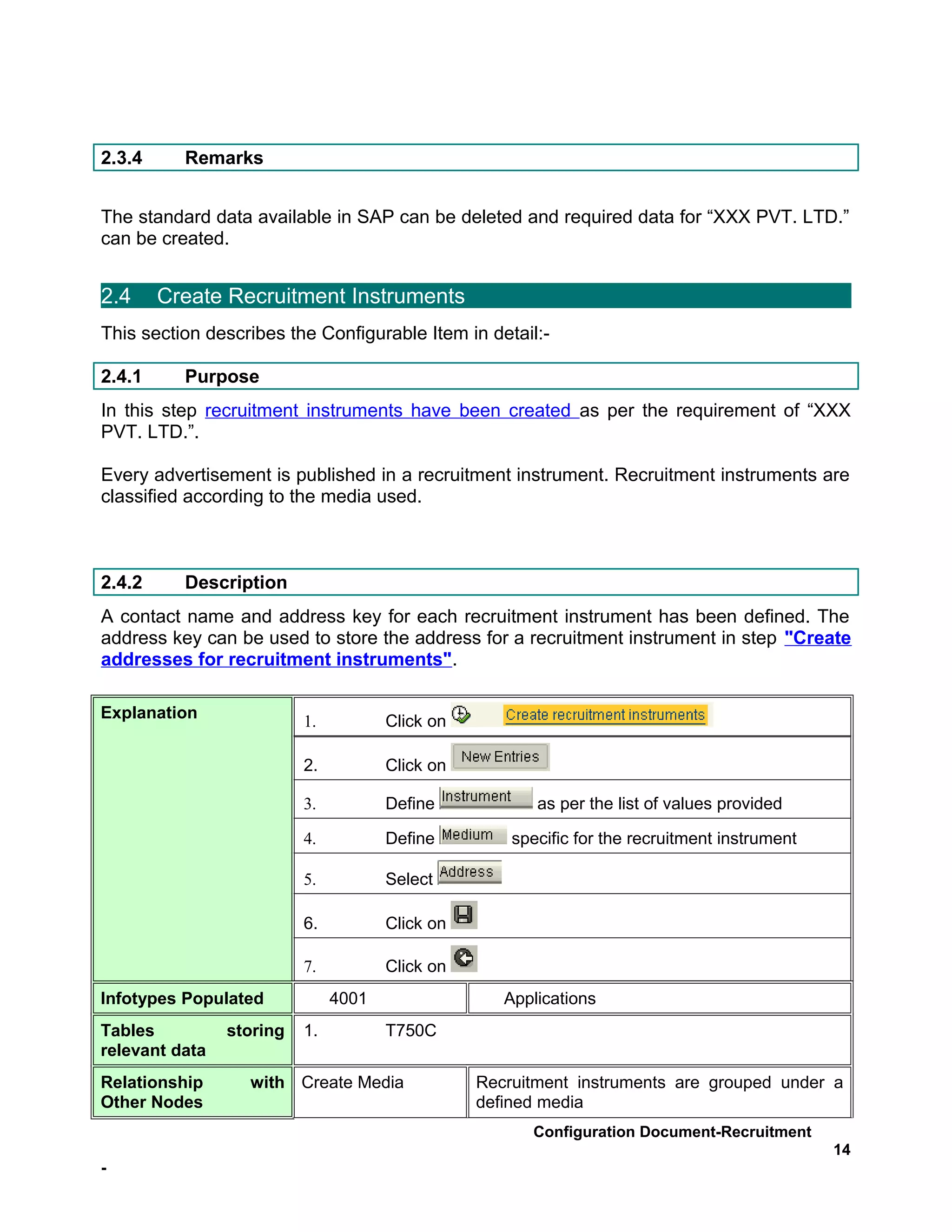 2.3.4     Remarks


The standard data available in SAP can be deleted and required data for “XXX PVT. LTD.”
can be created.


2.4     Create Recruitment Instruments
This section describes the Configurable Item in detail:-

2.4.1     Purpose
In this step recruitment instruments have been created as per the requirement of “XXX
PVT. LTD.”.

Every advertisement is published in a recruitment instrument. Recruitment instruments are
classified according to the media used.



2.4.2     Description
A contact name and address key for each recruitment instrument has been defined. The
address key can be used to store the address for a recruitment instrument in step "Create
addresses for recruitment instruments".

Explanation               1.          Click on

                          2.          Click on

                          3.          Define            as per the list of values provided

                          4.          Define         specific for the recruitment instrument

                          5.          Select

                          6.          Click on

                          7.          Click on
Infotypes Populated            4001                 Applications
Tables          storing   1.          T750C
relevant data
Relationship      with Create Media              Recruitment instruments are grouped under a
Other Nodes                                      defined media
                                                       Configuration Document-Recruitment
                                                                                               14
-
 