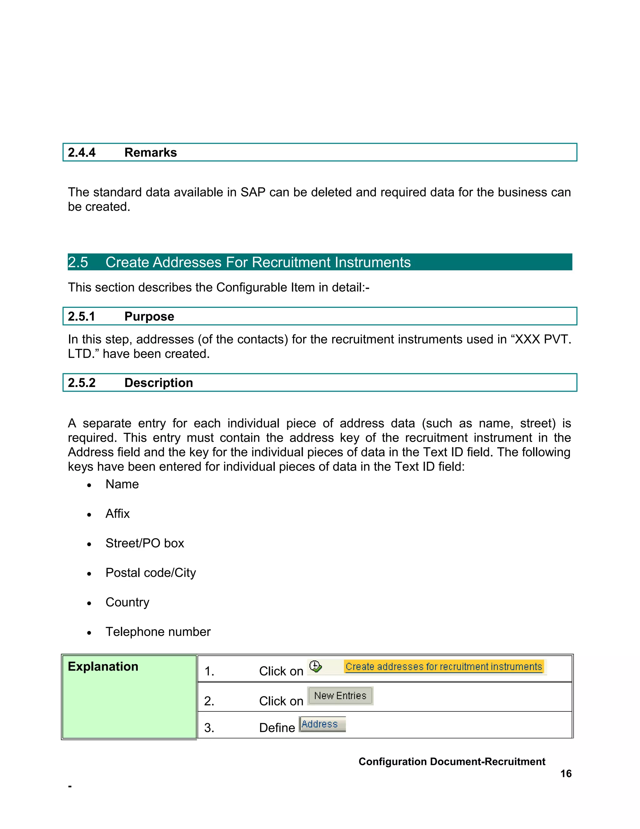 2.4.4      Remarks


The standard data available in SAP can be deleted and required data for the business can
be created.



2.5     Create Addresses For Recruitment Instruments
This section describes the Configurable Item in detail:-

2.5.1      Purpose
In this step, addresses (of the contacts) for the recruitment instruments used in “XXX PVT.
LTD.” have been created.

2.5.2      Description


A separate entry for each individual piece of address data (such as name, street) is
required. This entry must contain the address key of the recruitment instrument in the
Address field and the key for the individual pieces of data in the Text ID field. The following
keys have been entered for individual pieces of data in the Text ID field:
   • Name

    •   Affix

    •   Street/PO box

    •   Postal code/City

    •   Country

    •   Telephone number

Explanation                1.       Click on

                           2.       Click on

                           3.       Define

                                                      Configuration Document-Recruitment
                                                                                            16
-
 