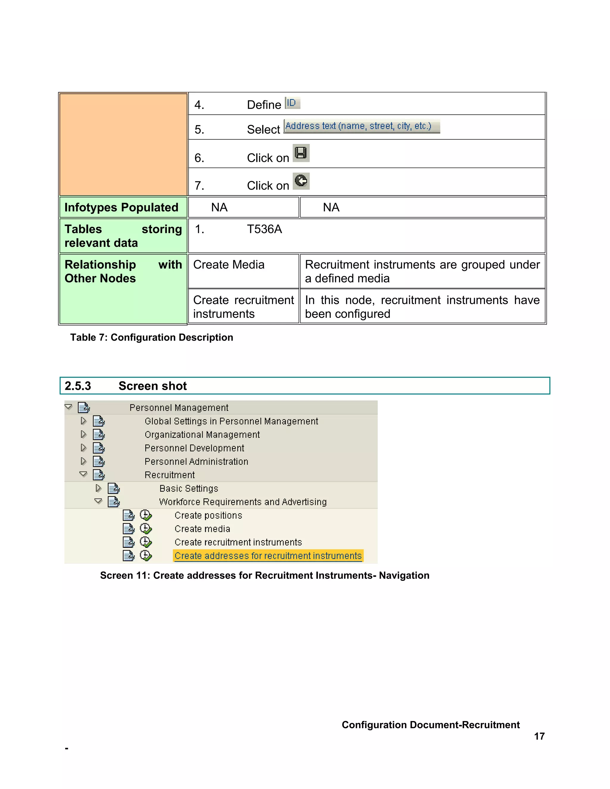 4.          Define

                             5.          Select

                             6.          Click on

                             7.          Click on
Infotypes Populated               NA                   NA
Tables        storing        1.          T536A
relevant data
Relationship          with Create Media             Recruitment instruments are grouped under
Other Nodes                                         a defined media
                             Create recruitment In this node, recruitment instruments have
                             instruments        been configured
    Table 7: Configuration Description



2.5.3         Screen shot




          Screen 11: Create addresses for Recruitment Instruments- Navigation




                                                            Configuration Document-Recruitment
                                                                                                 17
-
 