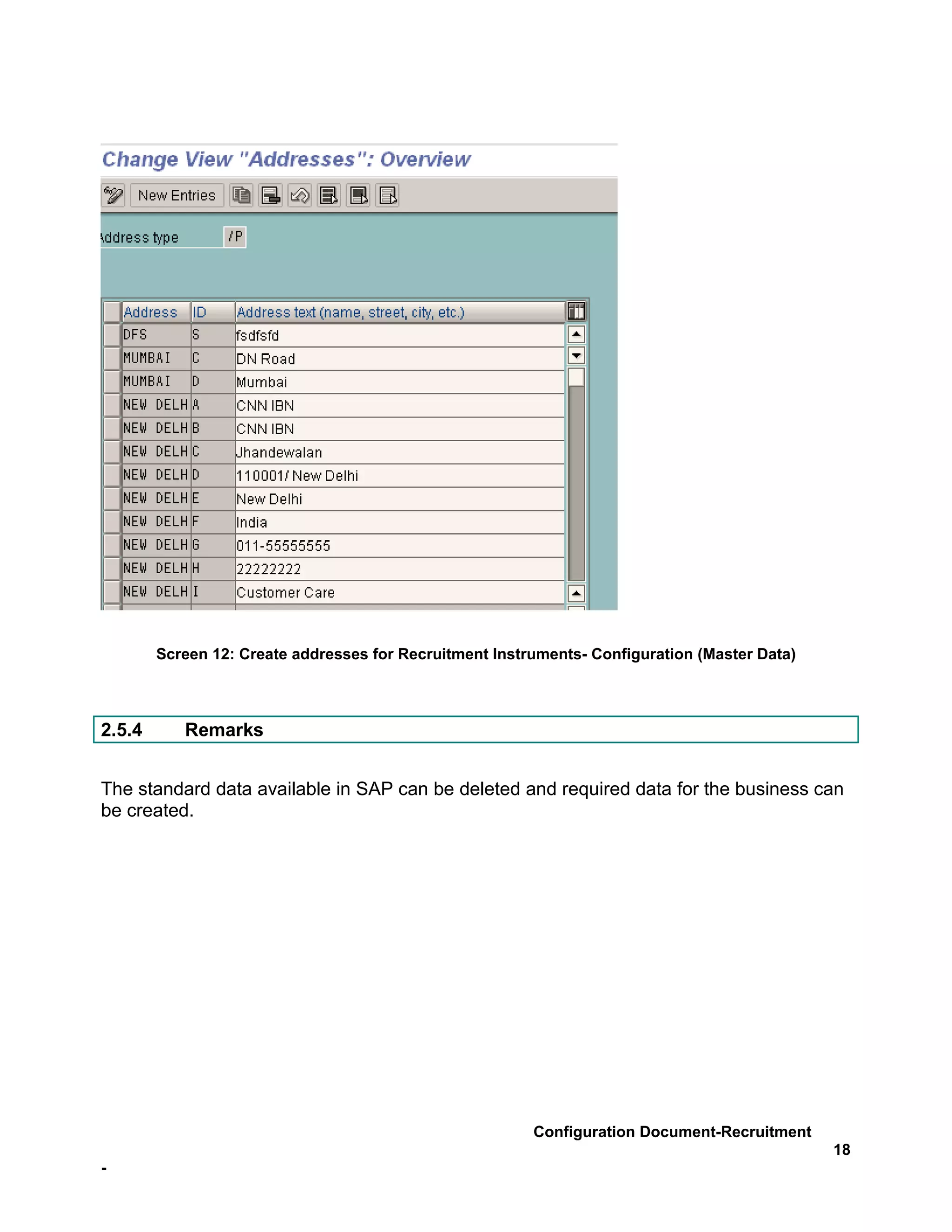 Screen 12: Create addresses for Recruitment Instruments- Configuration (Master Data)



2.5.4      Remarks


The standard data available in SAP can be deleted and required data for the business can
be created.




                                                         Configuration Document-Recruitment
                                                                                               18
-
 