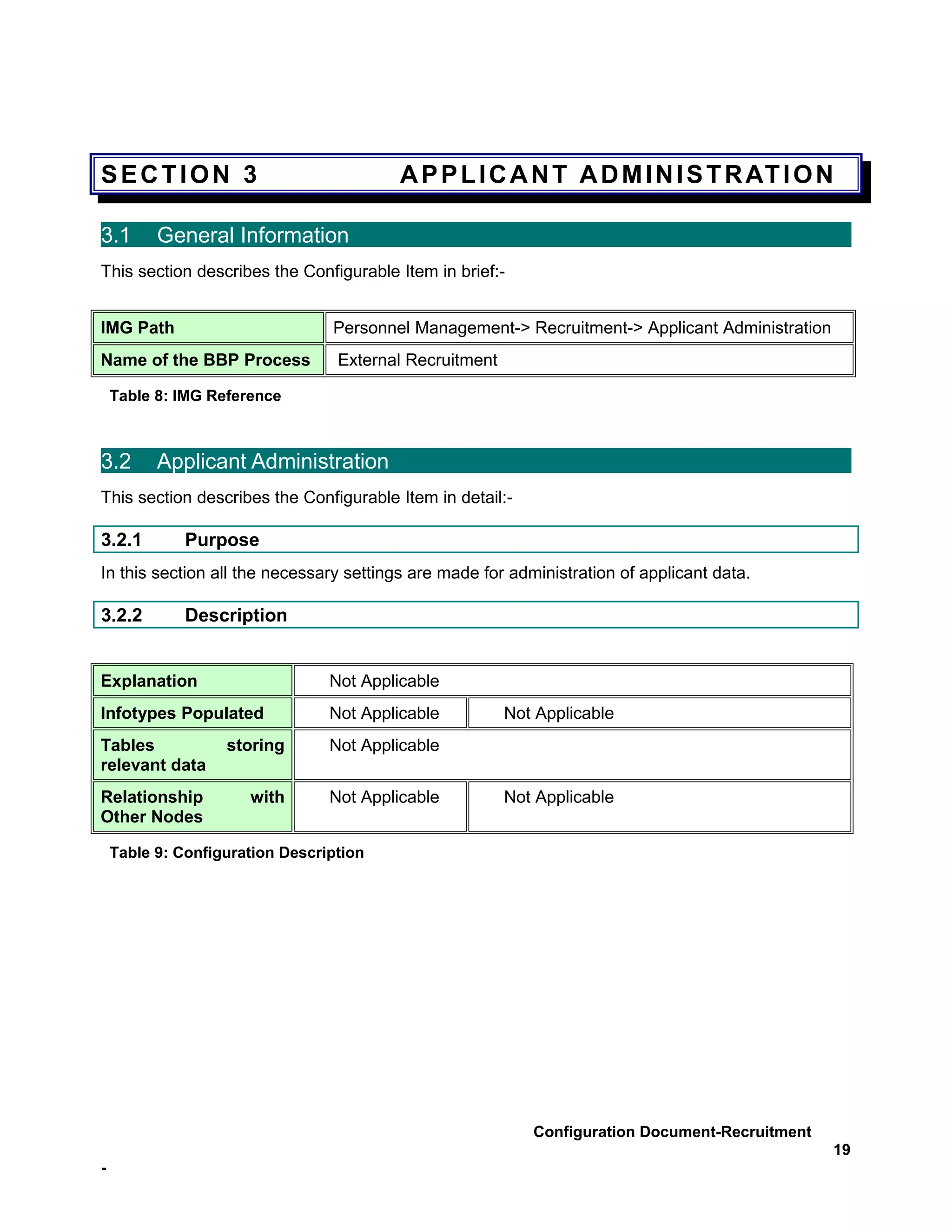 SECTION 3                                A P P L I C A N T A D M I N I S T R AT I O N

3.1       General Information
This section describes the Configurable Item in brief:-


IMG Path                         Personnel Management-> Recruitment-> Applicant Administration
Name of the BBP Process           External Recruitment

    Table 8: IMG Reference



3.2       Applicant Administration
This section describes the Configurable Item in detail:-

3.2.1         Purpose
In this section all the necessary settings are made for administration of applicant data.

3.2.2         Description


Explanation                      Not Applicable
Infotypes Populated              Not Applicable          Not Applicable
Tables             storing       Not Applicable
relevant data
Relationship          with       Not Applicable          Not Applicable
Other Nodes

    Table 9: Configuration Description




                                                            Configuration Document-Recruitment
                                                                                                 19
-
 