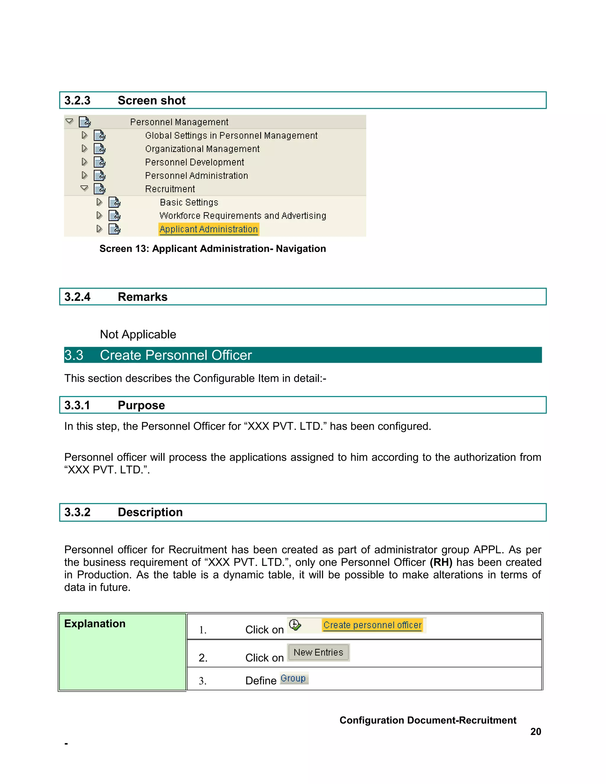 3.2.3      Screen shot




        Screen 13: Applicant Administration- Navigation



3.2.4      Remarks


        Not Applicable
3.3     Create Personnel Officer
This section describes the Configurable Item in detail:-

3.3.1      Purpose
In this step, the Personnel Officer for “XXX PVT. LTD.” has been configured.

Personnel officer will process the applications assigned to him according to the authorization from
“XXX PVT. LTD.”.


3.3.2      Description


Personnel officer for Recruitment has been created as part of administrator group APPL. As per
the business requirement of “XXX PVT. LTD.”, only one Personnel Officer (RH) has been created
in Production. As the table is a dynamic table, it will be possible to make alterations in terms of
data in future.


Explanation
                            1.        Click on

                            2.        Click on

                            3.        Define


                                                           Configuration Document-Recruitment
                                                                                                20
-
 