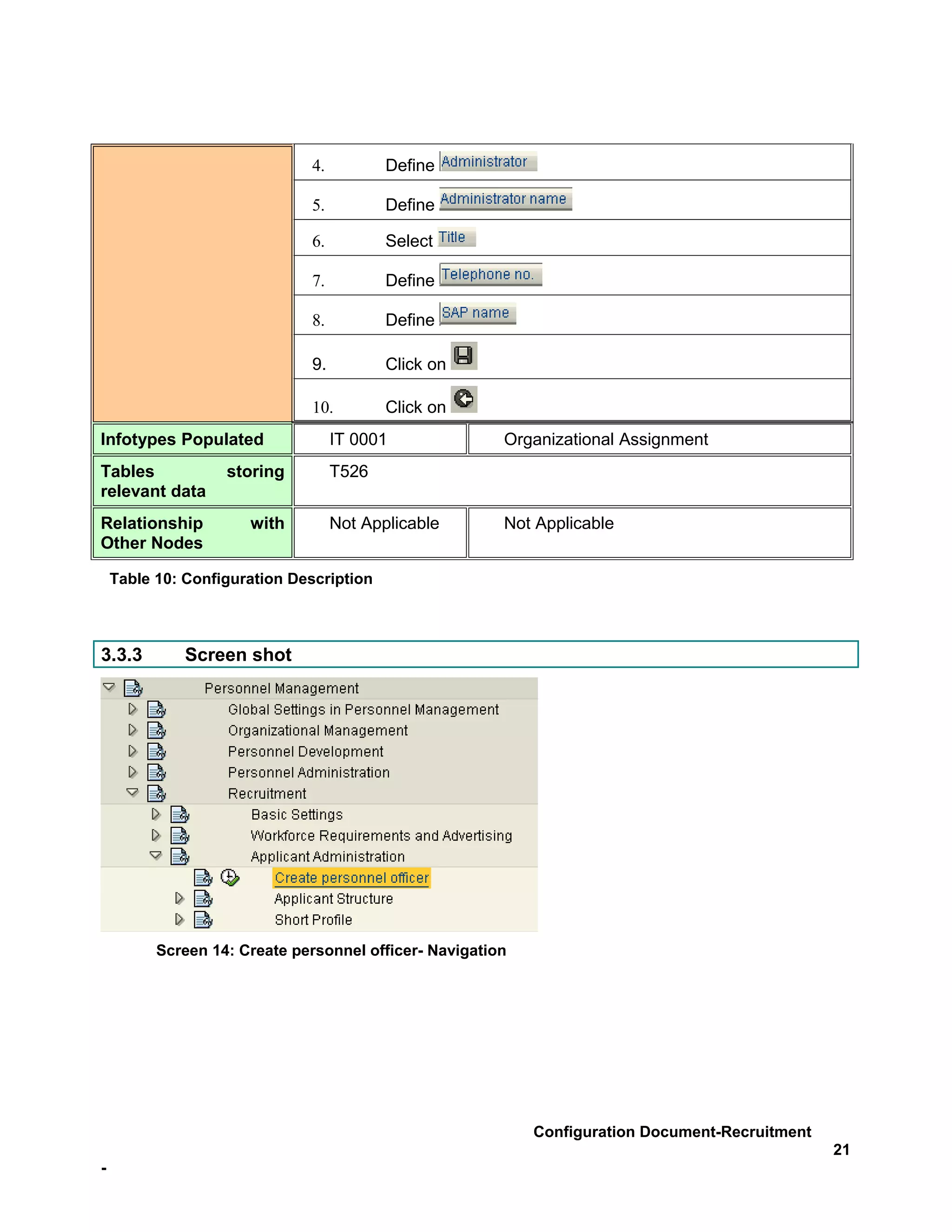 4.          Define

                              5.          Define

                              6.          Select

                              7.          Define

                              8.          Define

                              9.          Click on

                              10.         Click on
Infotypes Populated                IT 0001              Organizational Assignment
Tables             storing         T526
relevant data
Relationship          with         Not Applicable       Not Applicable
Other Nodes

    Table 10: Configuration Description



3.3.3         Screen shot




          Screen 14: Create personnel officer- Navigation




                                                            Configuration Document-Recruitment
                                                                                                 21
-
 