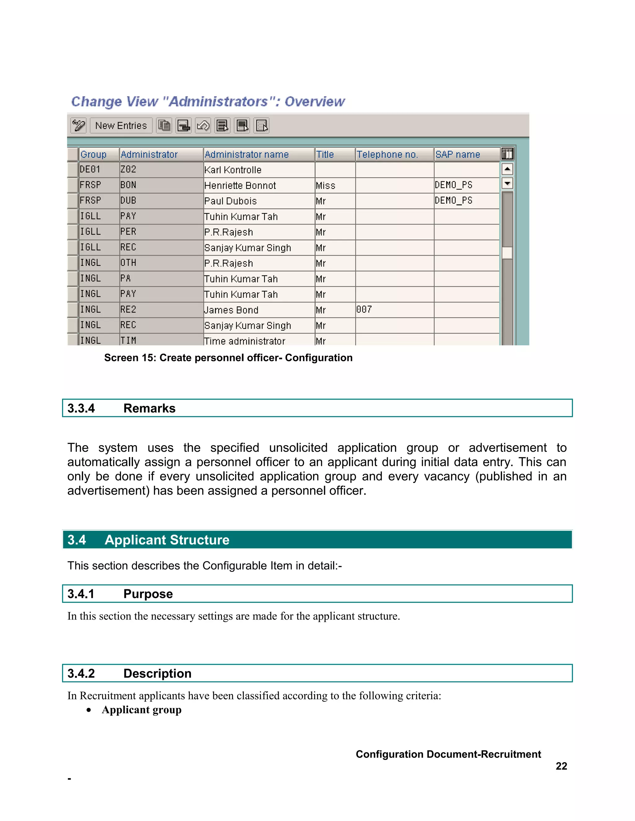 Screen 15: Create personnel officer- Configuration



3.3.4       Remarks


The system uses the specified unsolicited application group or advertisement to
automatically assign a personnel officer to an applicant during initial data entry. This can
only be done if every unsolicited application group and every vacancy (published in an
advertisement) has been assigned a personnel officer.



3.4     Applicant Structure
This section describes the Configurable Item in detail:-

3.4.1       Purpose
In this section the necessary settings are made for the applicant structure.




3.4.2       Description
In Recruitment applicants have been classified according to the following criteria:
    • Applicant group


                                                                 Configuration Document-Recruitment
                                                                                                      22
-
 