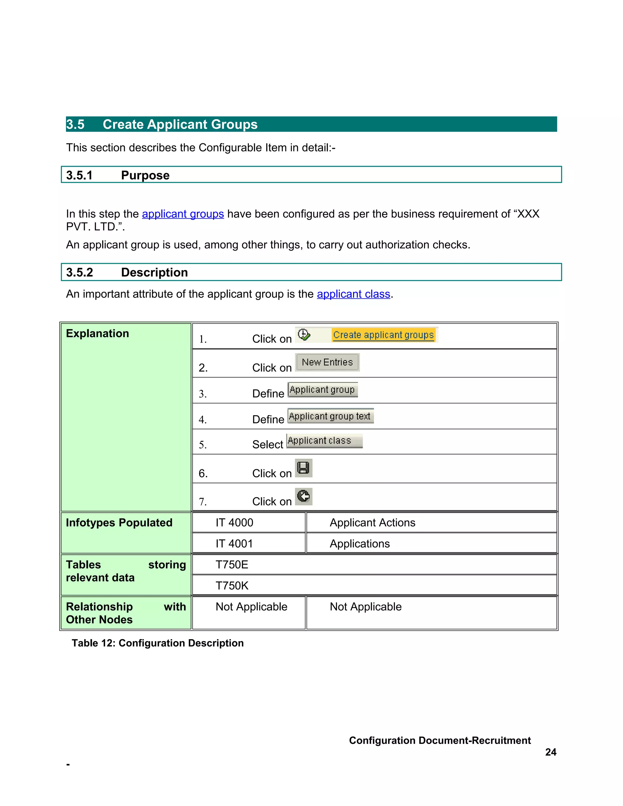 3.5       Create Applicant Groups
This section describes the Configurable Item in detail:-

3.5.1         Purpose


In this step the applicant groups have been configured as per the business requirement of “XXX
PVT. LTD.”.
An applicant group is used, among other things, to carry out authorization checks.

3.5.2         Description
An important attribute of the applicant group is the applicant class.


Explanation                  1.           Click on

                             2.           Click on

                             3.           Define

                             4.           Define

                             5.           Select

                             6.           Click on

                             7.           Click on
Infotypes Populated               IT 4000              Applicant Actions
                                  IT 4001              Applications
Tables             storing        T750E
relevant data
                                  T750K
Relationship          with        Not Applicable       Not Applicable
Other Nodes

    Table 12: Configuration Description




                                                           Configuration Document-Recruitment
                                                                                                 24
-
 