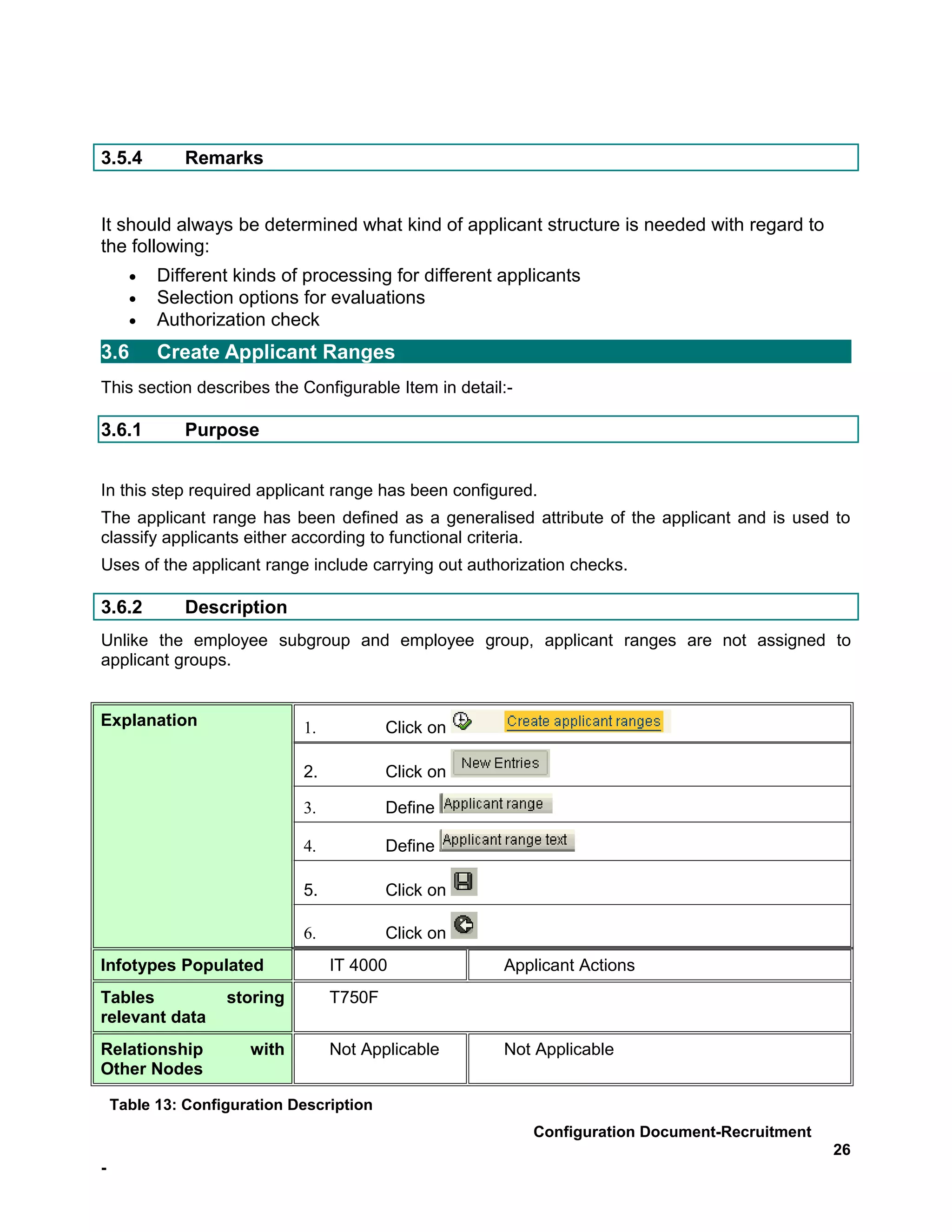 3.5.4         Remarks


It should always be determined what kind of applicant structure is needed with regard to
the following:
      •   Different kinds of processing for different applicants
      •   Selection options for evaluations
      •   Authorization check
3.6       Create Applicant Ranges
This section describes the Configurable Item in detail:-

3.6.1         Purpose


In this step required applicant range has been configured.
The applicant range has been defined as a generalised attribute of the applicant and is used to
classify applicants either according to functional criteria.
Uses of the applicant range include carrying out authorization checks.

3.6.2         Description
Unlike the employee subgroup and employee group, applicant ranges are not assigned to
applicant groups.


Explanation                  1.           Click on

                             2.           Click on

                             3.           Define

                             4.           Define

                             5.           Click on

                             6.           Click on
Infotypes Populated               IT 4000             Applicant Actions
Tables             storing        T750F
relevant data
Relationship          with        Not Applicable      Not Applicable
Other Nodes

    Table 13: Configuration Description
                                                           Configuration Document-Recruitment
                                                                                                26
-
 