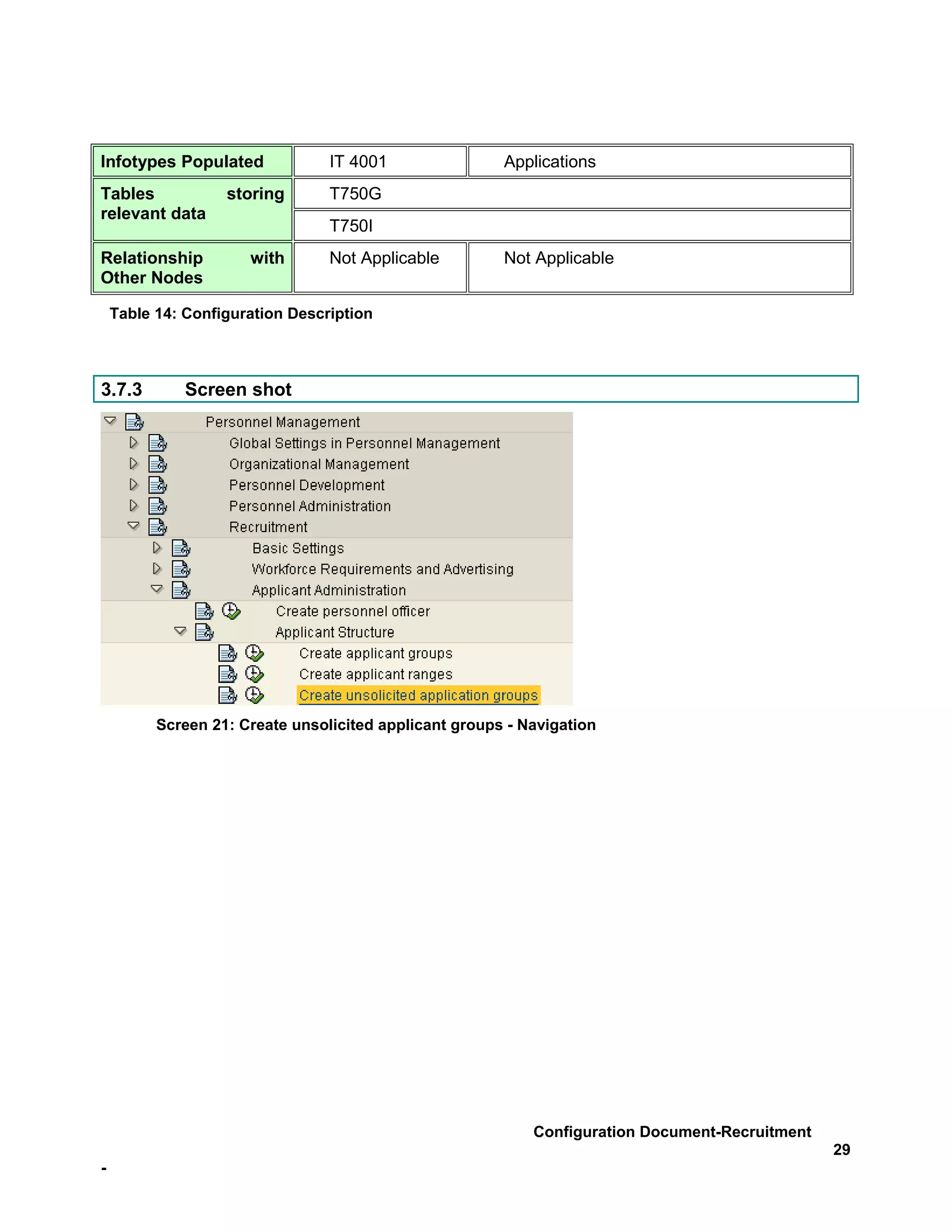 Infotypes Populated              IT 4001                Applications
Tables             storing       T750G
relevant data
                                 T750I
Relationship          with       Not Applicable         Not Applicable
Other Nodes

    Table 14: Configuration Description



3.7.3         Screen shot




          Screen 21: Create unsolicited applicant groups - Navigation




                                                            Configuration Document-Recruitment
                                                                                                 29
-
 