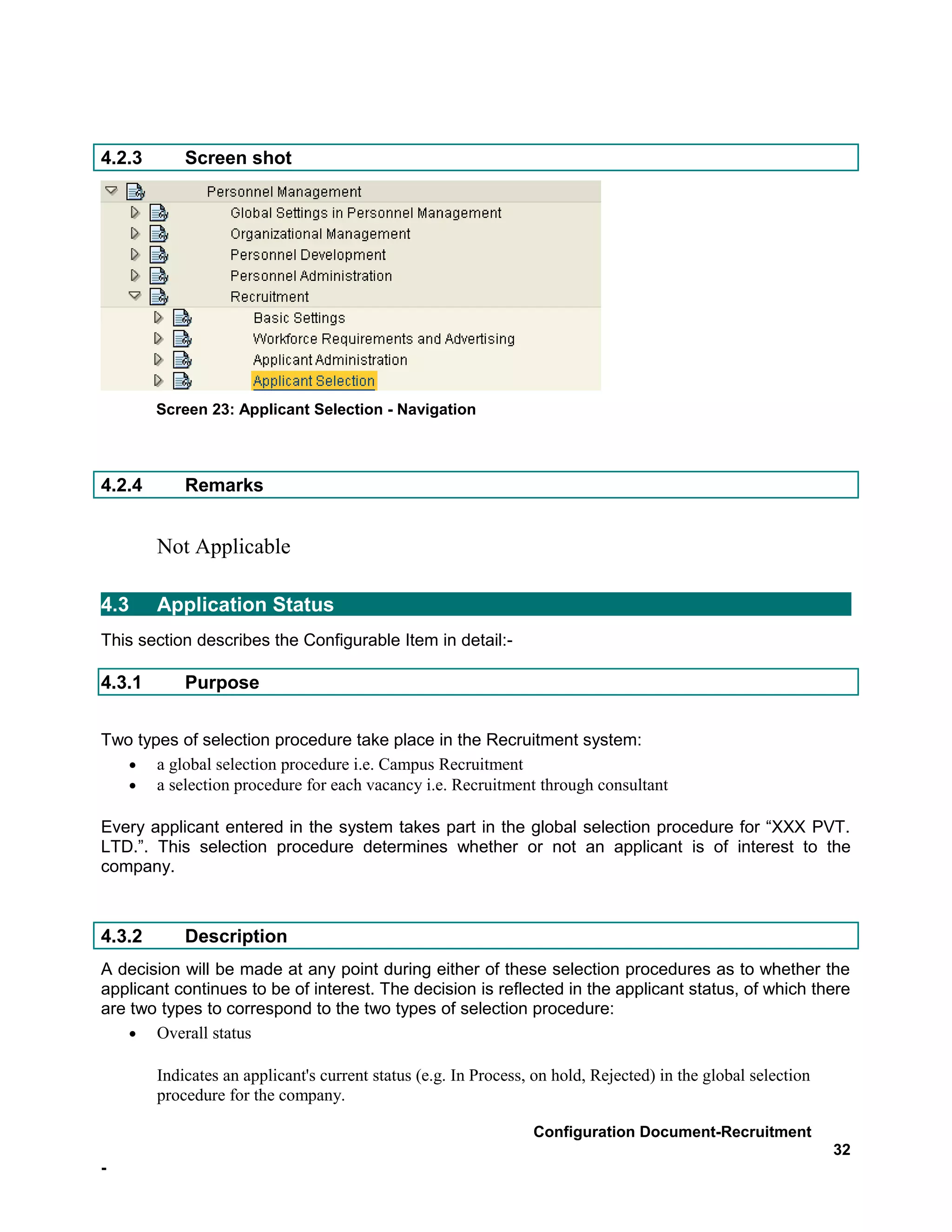 4.2.3       Screen shot




        Screen 23: Applicant Selection - Navigation



4.2.4       Remarks


        Not Applicable

4.3     Application Status
This section describes the Configurable Item in detail:-

4.3.1       Purpose


Two types of selection procedure take place in the Recruitment system:
   • a global selection procedure i.e. Campus Recruitment
   • a selection procedure for each vacancy i.e. Recruitment through consultant

Every applicant entered in the system takes part in the global selection procedure for “XXX PVT.
LTD.”. This selection procedure determines whether or not an applicant is of interest to the
company.



4.3.2       Description
A decision will be made at any point during either of these selection procedures as to whether the
applicant continues to be of interest. The decision is reflected in the applicant status, of which there
are two types to correspond to the two types of selection procedure:
    • Overall status

        Indicates an applicant's current status (e.g. In Process, on hold, Rejected) in the global selection
        procedure for the company.

                                                                 Configuration Document-Recruitment
                                                                                                               32
-
 