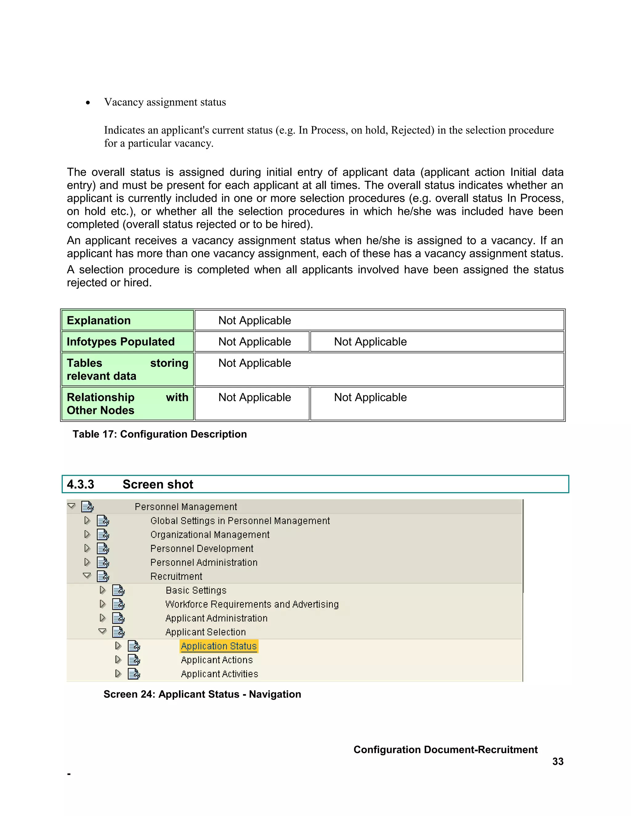 •   Vacancy assignment status

          Indicates an applicant's current status (e.g. In Process, on hold, Rejected) in the selection procedure
          for a particular vacancy.

The overall status is assigned during initial entry of applicant data (applicant action Initial data
entry) and must be present for each applicant at all times. The overall status indicates whether an
applicant is currently included in one or more selection procedures (e.g. overall status In Process,
on hold etc.), or whether all the selection procedures in which he/she was included have been
completed (overall status rejected or to be hired).
An applicant receives a vacancy assignment status when he/she is assigned to a vacancy. If an
applicant has more than one vacancy assignment, each of these has a vacancy assignment status.
A selection procedure is completed when all applicants involved have been assigned the status
rejected or hired.


Explanation                         Not Applicable
Infotypes Populated                 Not Applicable            Not Applicable
Tables              storing         Not Applicable
relevant data
Relationship            with        Not Applicable            Not Applicable
Other Nodes

    Table 17: Configuration Description



4.3.3         Screen shot




          Screen 24: Applicant Status - Navigation




                                                                   Configuration Document-Recruitment
                                                                                                                33
-
 