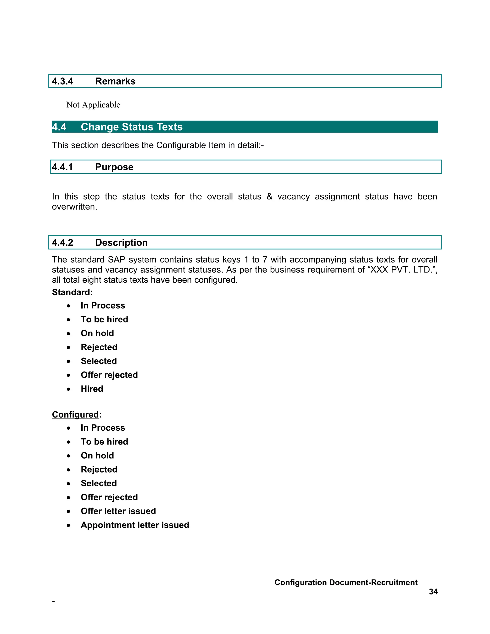 4.3.4      Remarks

    Not Applicable

4.4     Change Status Texts
This section describes the Configurable Item in detail:-

4.4.1      Purpose


In this step the status texts for the overall status & vacancy assignment status have been
overwritten.



4.4.2      Description
The standard SAP system contains status keys 1 to 7 with accompanying status texts for overall
statuses and vacancy assignment statuses. As per the business requirement of “XXX PVT. LTD.”,
all total eight status texts have been configured.
Standard:
     • In Process
    •   To be hired
    •   On hold
    •   Rejected
    •   Selected
    •   Offer rejected
    •   Hired

Configured:
   • In Process
    •   To be hired
    •   On hold
    •   Rejected
    •   Selected
    •   Offer rejected
    •   Offer letter issued
    •   Appointment letter issued




                                                           Configuration Document-Recruitment
                                                                                                34
-
 