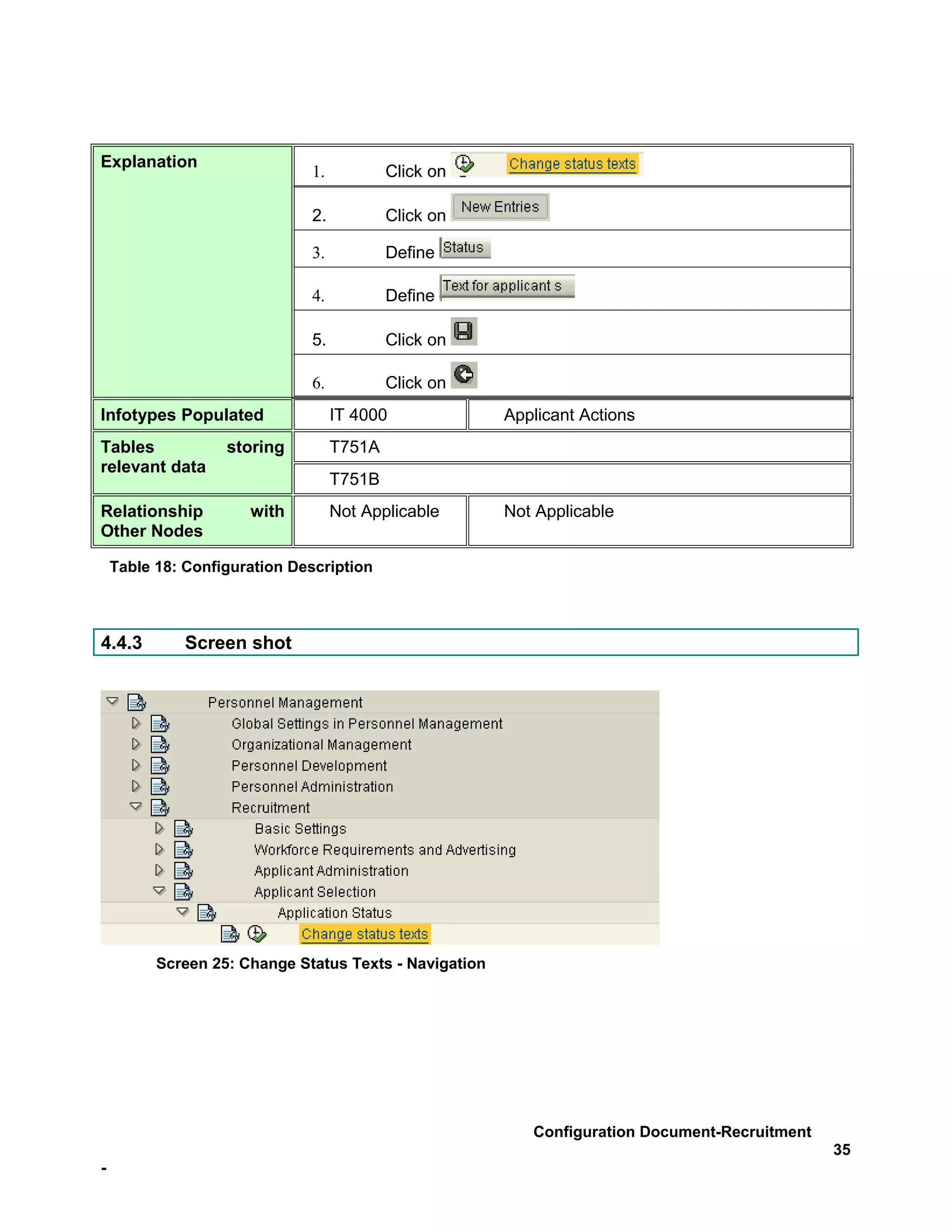 Explanation
                              1.           Click on

                              2.           Click on

                              3.           Define

                              4.           Define

                              5.           Click on

                              6.           Click on
Infotypes Populated                IT 4000              Applicant Actions
Tables             storing         T751A
relevant data
                                   T751B
Relationship          with         Not Applicable       Not Applicable
Other Nodes

    Table 18: Configuration Description



4.4.3         Screen shot




          Screen 25: Change Status Texts - Navigation




                                                           Configuration Document-Recruitment
                                                                                                35
-
 